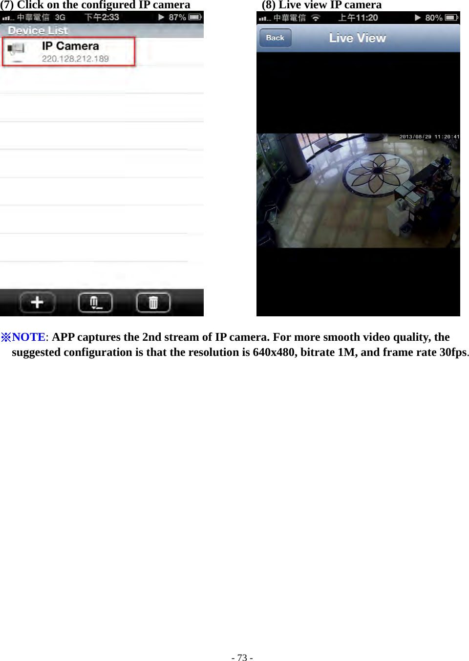    - 73 - (7) Click on the configured IP camera            (8) Live view IP camera             ※NOTE: APP captures the 2nd stream of IP camera. For more smooth video quality, the suggested configuration is that the resolution is 640x480, bitrate 1M, and frame rate 30fps. 