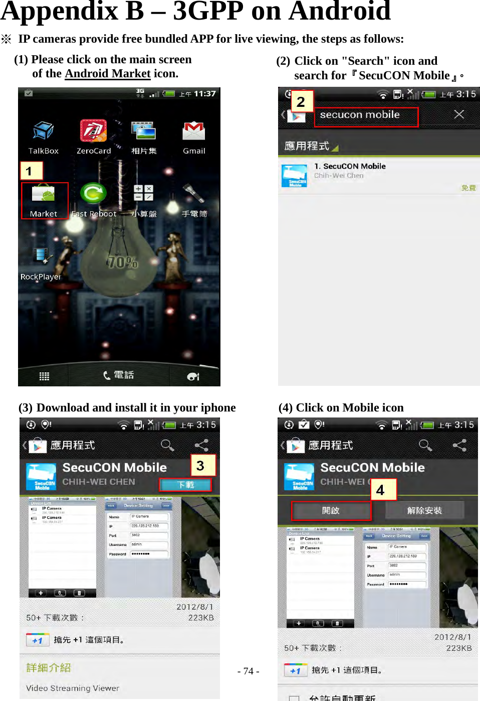    - 74 - Appendix B – 3GPP on Android ※ IP cameras provide free bundled APP for live viewing, the steps as follows:                         (3) Download and install it in your iphone       (4) Click on Mobile icon                          (1) Please click on the main screen of the Android Market icon.  (2) Click on &quot;Search&quot; icon and   search for『SecuCON Mobile』。 