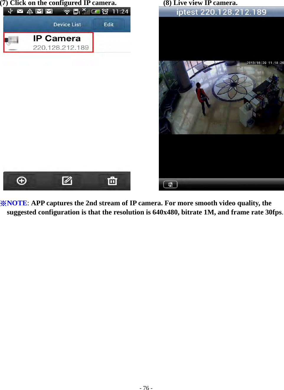    - 76 -  (7) Click on the configured IP camera.             (8) Live view IP camera.             ※NOTE: APP captures the 2nd stream of IP camera. For more smooth video quality, the suggested configuration is that the resolution is 640x480, bitrate 1M, and frame rate 30fps. 