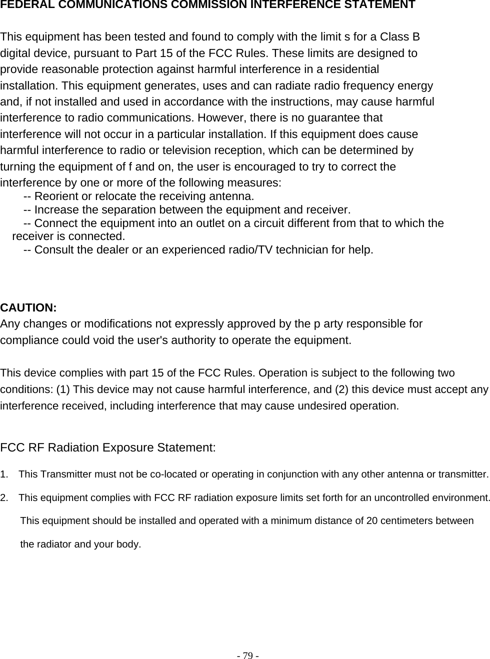    - 79 -  FEDERAL COMMUNICATIONS COMMISSION INTERFERENCE STATEMENT  This equipment has been tested and found to comply with the limit s for a Class B digital device, pursuant to Part 15 of the FCC Rules. These limits are designed to provide reasonable protection against harmful interference in a residential installation. This equipment generates, uses and can radiate radio frequency energy and, if not installed and used in accordance with the instructions, may cause harmful interference to radio communications. However, there is no guarantee that interference will not occur in a particular installation. If this equipment does cause harmful interference to radio or television reception, which can be determined by turning the equipment of f and on, the user is encouraged to try to correct the interference by one or more of the following measures:           -- Reorient or relocate the receiving antenna.           -- Increase the separation between the equipment and receiver.           -- Connect the equipment into an outlet on a circuit different from that to which the    receiver is connected.          -- Consult the dealer or an experienced radio/TV technician for help.       CAUTION:   Any changes or modifications not expressly approved by the p arty responsible for compliance could void the user&apos;s authority to operate the equipment.   This device complies with part 15 of the FCC Rules. Operation is subject to the following two conditions: (1) This device may not cause harmful interference, and (2) this device must accept any interference received, including interference that may cause undesired operation.     FCC RF Radiation Exposure Statement:  1.    This Transmitter must not be co-located or operating in conjunction with any other antenna or transmitter.  2.    This equipment complies with FCC RF radiation exposure limits set forth for an uncontrolled environment.          This equipment should be installed and operated with a minimum distance of 20 centimeters between          the radiator and your body.  
