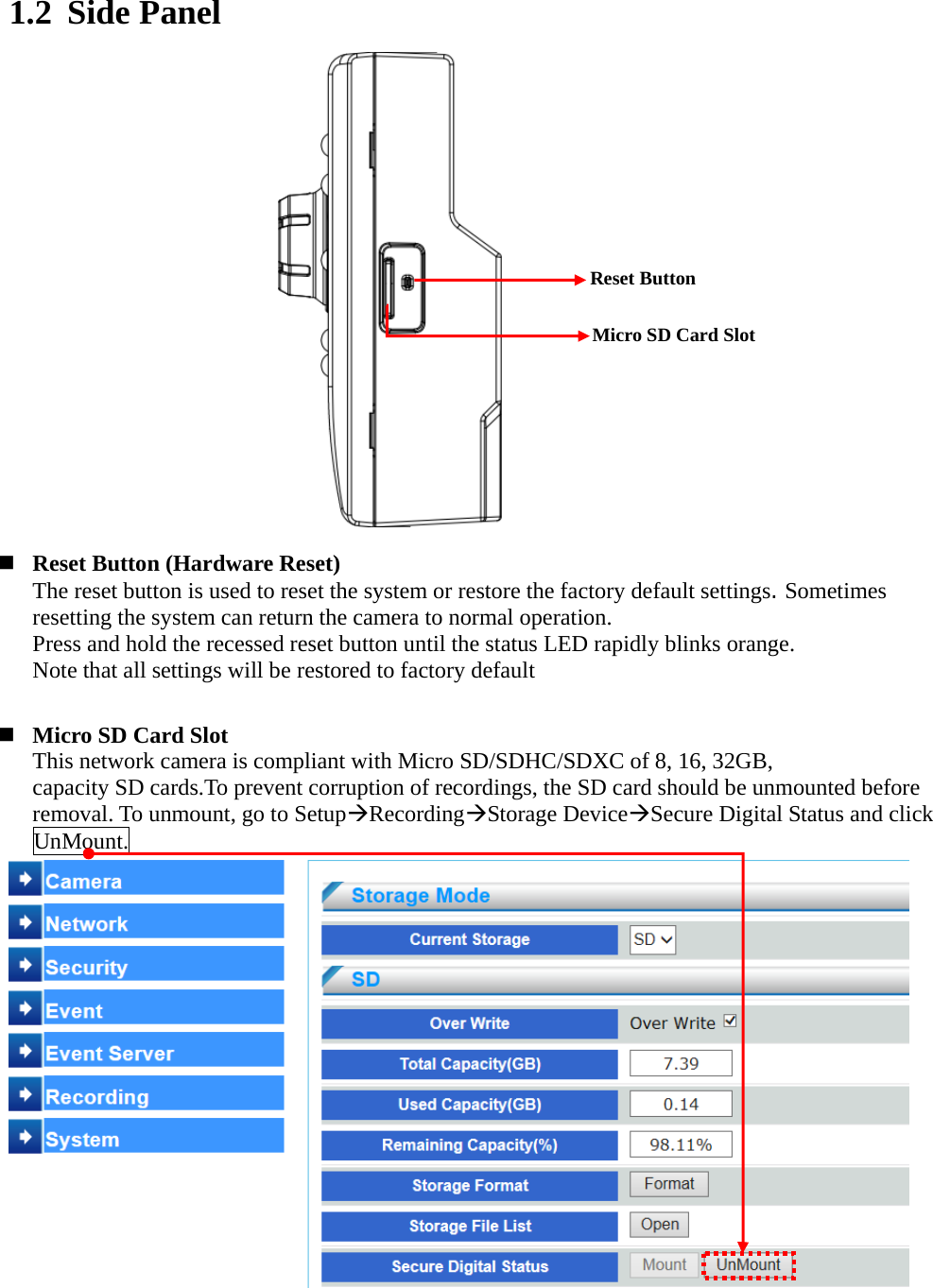   - 8 - 1.2 Side Panel                 Reset Button (Hardware Reset) The reset button is used to reset the system or restore the factory default settings. Sometimes resetting the system can return the camera to normal operation. Press and hold the recessed reset button until the status LED rapidly blinks orange.   Note that all settings will be restored to factory default    Micro SD Card Slot This network camera is compliant with Micro SD/SDHC/SDXC of 8, 16, 32GB,   capacity SD cards.To prevent corruption of recordings, the SD card should be unmounted before removal. To unmount, go to SetupRecordingStorage DeviceSecure Digital Status and click UnMount.                Reset Button Micro SD Card Slot 
