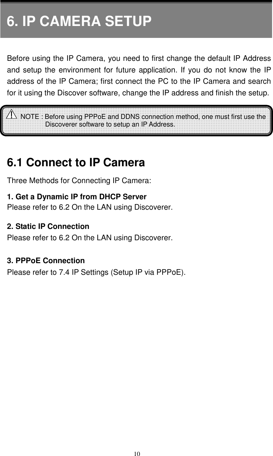   106. IP CAMERA SETUP   Before using the IP Camera, you need to first change the default IP Address and setup the environment for future application. If you do not know the IP address of the IP Camera; first connect the PC to the IP Camera and search for it using the Discover software, change the IP address and finish the setup.        6.1 Connect to IP Camera   Three Methods for Connecting IP Camera: 1. Get a Dynamic IP from DHCP Server   Please refer to 6.2 On the LAN using Discoverer.  2. Static IP Connection Please refer to 6.2 On the LAN using Discoverer.  3. PPPoE Connection Please refer to 7.4 IP Settings (Setup IP via PPPoE).    NOTE : Before using PPPoE and DDNS connection method, one must first use the Discoverer software to setup an IP Address.  