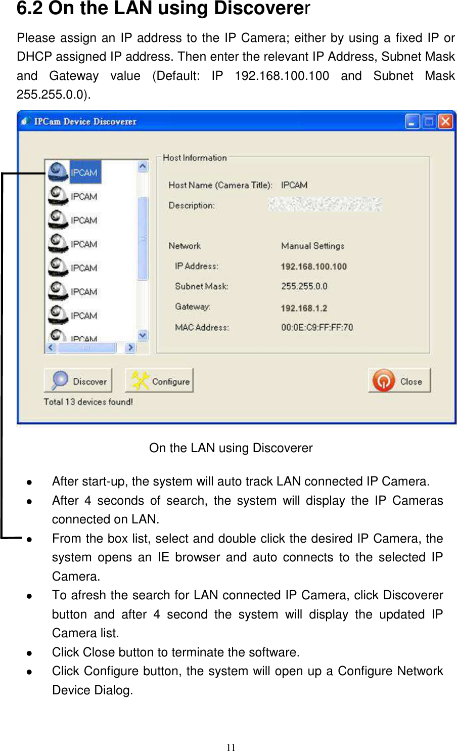   11 6.2 On the LAN using Discoverer Please assign an IP address to the IP Camera; either by using a fixed IP or DHCP assigned IP address. Then enter the relevant IP Address, Subnet Mask and  Gateway  value  (Default:  IP  192.168.100.100  and  Subnet  Mask 255.255.0.0).                    On the LAN using Discoverer   After start-up, the system will auto track LAN connected IP Camera.    After  4  seconds  of  search,  the  system  will  display  the  IP  Cameras connected on LAN.  From the box list, select and double click the desired IP Camera, the system  opens  an  IE  browser  and  auto  connects  to  the  selected  IP Camera.    To afresh the search for LAN connected IP Camera, click Discoverer button  and  after  4  second  the  system  will  display  the  updated  IP Camera list.    Click Close button to terminate the software.    Click Configure button, the system will open up a Configure Network Device Dialog.   