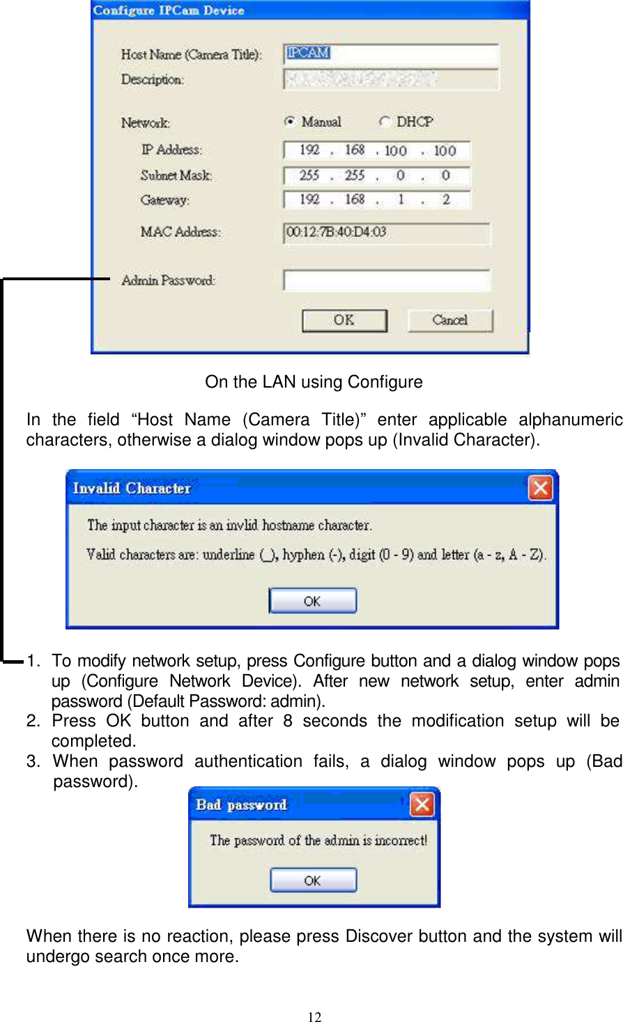   12               On the LAN using Configure  In  the  field  “Host  Name  (Camera  Title)”  enter  applicable  alphanumeric characters, otherwise a dialog window pops up (Invalid Character).    1.  To modify network setup, press Configure button and a dialog window pops up  (Configure  Network  Device).  After  new  network  setup,  enter  admin password (Default Password: admin).   2.  Press  OK  button  and  after  8  seconds  the  modification  setup  will  be completed.   3.  When  password  authentication  fails,  a  dialog  window  pops  up  (Bad password).        When there is no reaction, please press Discover button and the system will undergo search once more.   