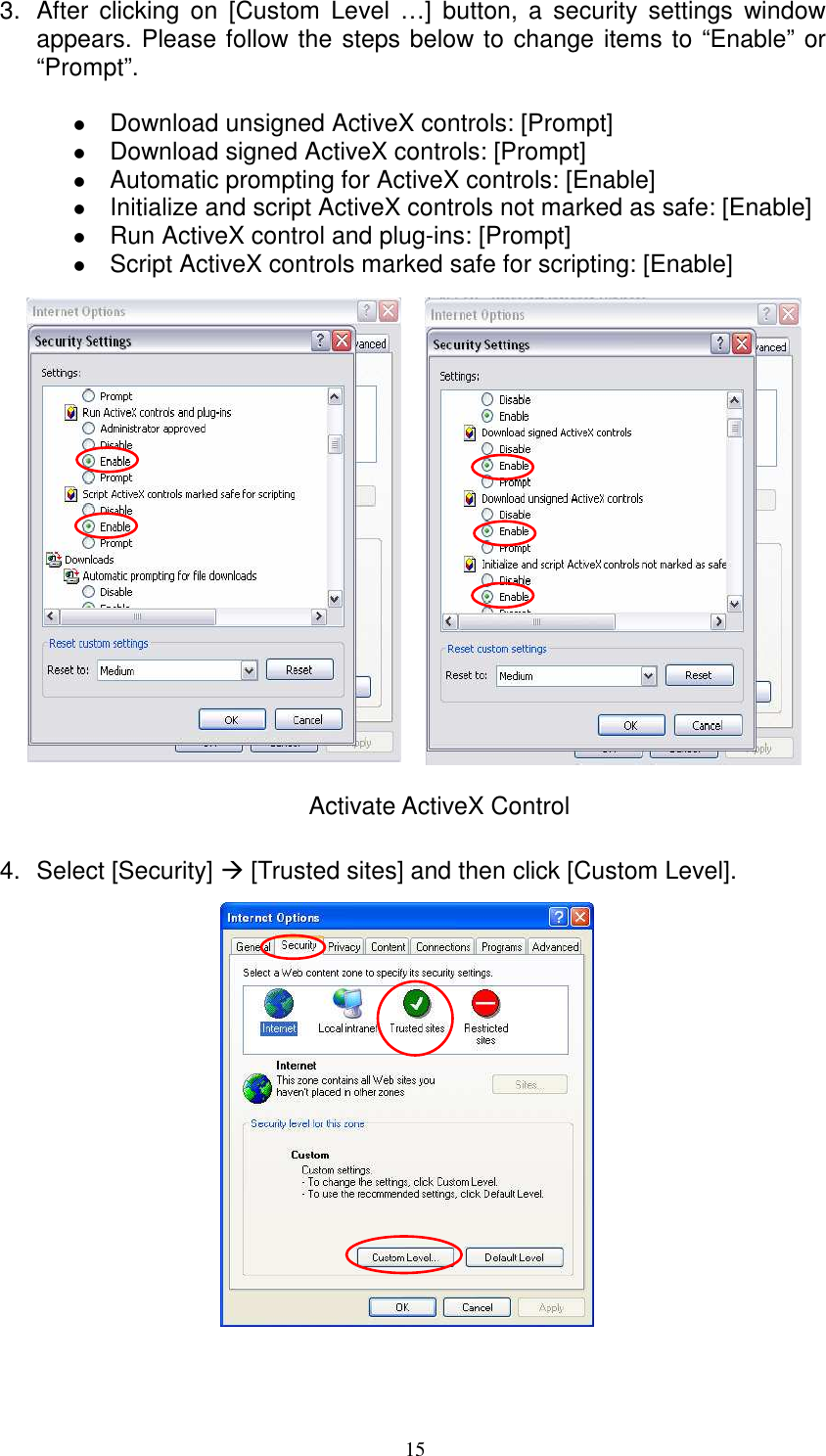   153.  After  clicking  on  [Custom  Level  …]  button,  a  security  settings  window appears. Please follow the steps below to change items to “Enable” or “Prompt”.     Download unsigned ActiveX controls: [Prompt]  Download signed ActiveX controls: [Prompt]  Automatic prompting for ActiveX controls: [Enable]  Initialize and script ActiveX controls not marked as safe: [Enable]  Run ActiveX control and plug-ins: [Prompt]  Script ActiveX controls marked safe for scripting: [Enable]                   Activate ActiveX Control  4.  Select [Security]  [Trusted sites] and then click [Custom Level].                