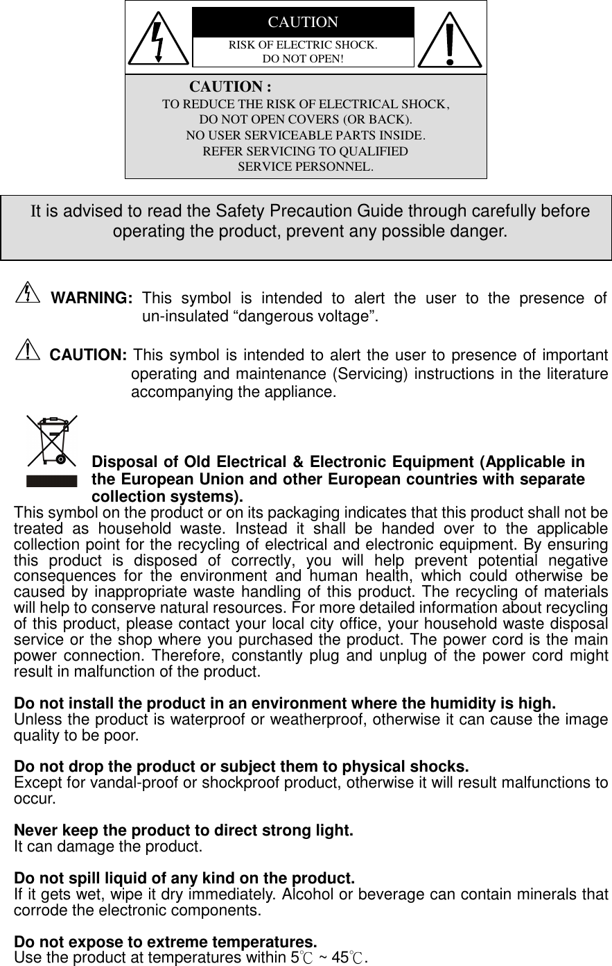 CAUTIONRISK OF ELECTRIC SHOCK. DO NOT OPEN!               CAUTION : TO REDUCE THE RISK OF ELECTRICAL SHOCK, DO NOT OPEN COVERS (OR BACK). NO USER SERVICEABLE PARTS INSIDE. REFER SERVICING TO QUALIFIED SERVICE PERSONNEL.               WARNING:  This  symbol  is  intended  to  alert  the  user  to  the  presence  of un-insulated “dangerous voltage”.   CAUTION: This symbol is intended to alert the user to presence of important operating and maintenance (Servicing) instructions in the literature accompanying the appliance.    Disposal of Old Electrical &amp; Electronic Equipment (Applicable in the European Union and other European countries with separate collection systems). This symbol on the product or on its packaging indicates that this product shall not be treated  as  household  waste.  Instead  it  shall  be  handed  over  to  the  applicable collection point for the recycling of electrical and electronic equipment. By ensuring this  product  is  disposed  of  correctly,  you  will  help  prevent  potential  negative consequences  for  the  environment  and  human  health,  which  could  otherwise  be caused by inappropriate waste handling of this product. The recycling of materials will help to conserve natural resources. For more detailed information about recycling of this product, please contact your local city office, your household waste disposal service or the shop where you purchased the product. The power cord is the main power connection. Therefore, constantly plug  and unplug of the power cord  might result in malfunction of the product.  Do not install the product in an environment where the humidity is high. Unless the product is waterproof or weatherproof, otherwise it can cause the image quality to be poor.    Do not drop the product or subject them to physical shocks. Except for vandal-proof or shockproof product, otherwise it will result malfunctions to occur.    Never keep the product to direct strong light. It can damage the product.  Do not spill liquid of any kind on the product. If it gets wet, wipe it dry immediately. Alcohol or beverage can contain minerals that corrode the electronic components.  Do not expose to extreme temperatures. Use the product at temperatures within 5℃ ~ 45℃. It is advised to read the Safety Precaution Guide through carefully before operating the product, prevent any possible danger. 