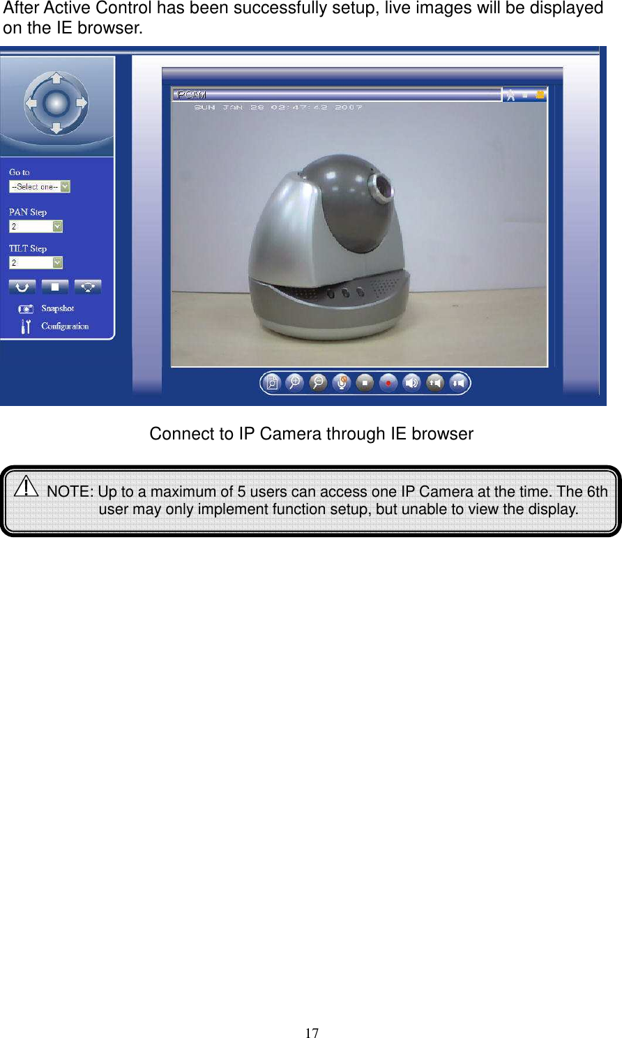   17After Active Control has been successfully setup, live images will be displayed on the IE browser.                  Connect to IP Camera through IE browser              NOTE: Up to a maximum of 5 users can access one IP Camera at the time. The 6th user may only implement function setup, but unable to view the display.  