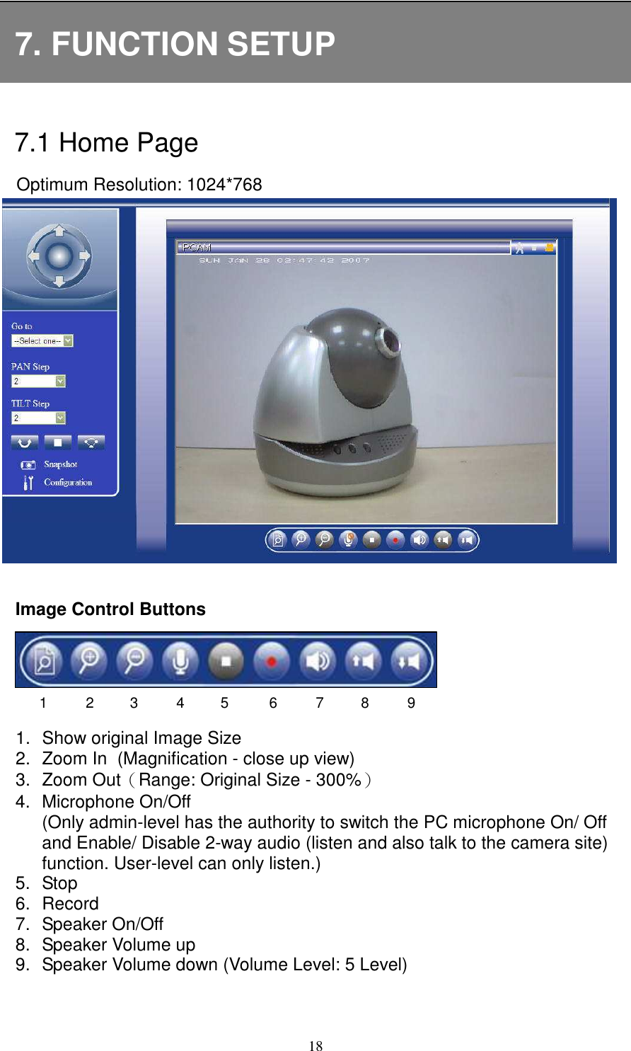   187. FUNCTION SETUP  7.1 Home Page Optimum Resolution: 1024*768                Image Control Buttons     1.  Show original Image Size   2.  Zoom In   (Magnification - close up view) 3.  Zoom Out（Range: Original Size - 300%） 4.  Microphone On/Off (Only admin-level has the authority to switch the PC microphone On/ Off and Enable/ Disable 2-way audio (listen and also talk to the camera site) function. User-level can only listen.) 5.  Stop   6.  Record 7.  Speaker On/Off   8.  Speaker Volume up 9.  Speaker Volume down (Volume Level: 5 Level)    1 2 3 4 5 6 7 8 9 