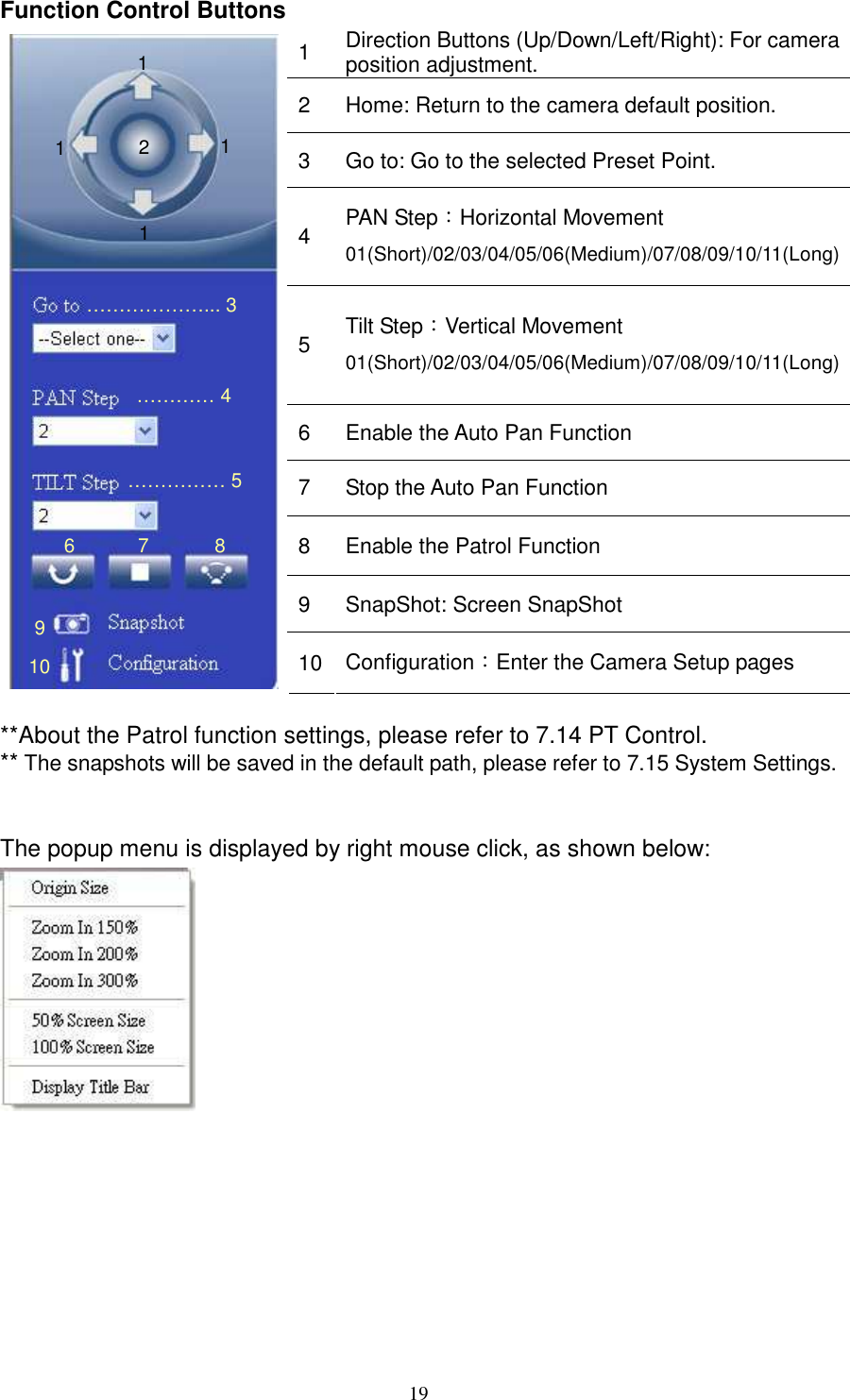   19Function Control Buttons 1  Direction Buttons (Up/Down/Left/Right): For camera position adjustment. 2  Home: Return to the camera default position. 3  Go to: Go to the selected Preset Point. 4  PAN Step：Horizontal Movement 01(Short)/02/03/04/05/06(Medium)/07/08/09/10/11(Long) 5  Tilt Step：Vertical Movement 01(Short)/02/03/04/05/06(Medium)/07/08/09/10/11(Long) 6  Enable the Auto Pan Function 7  Stop the Auto Pan Function 8  Enable the Patrol Function 9  SnapShot: Screen SnapShot  10 Configuration：Enter the Camera Setup pages  **About the Patrol function settings, please refer to 7.14 PT Control. ** The snapshots will be saved in the default path, please refer to 7.15 System Settings.   The popup menu is displayed by right mouse click, as shown below:   ………………... 3 1 2 1 1 1 ………… 4 6 7 8 …………… 5 9 10 