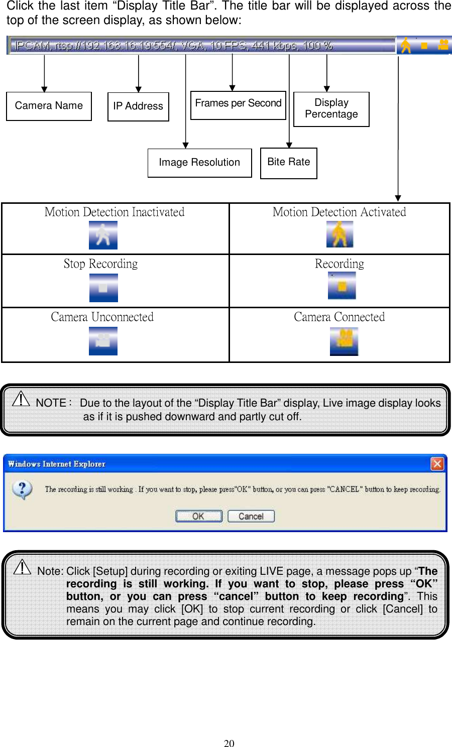   20Click the last item “Display Title Bar”. The title bar will be displayed across the top of the screen display, as shown below:               Motion Detection Inactivated  Motion Detection Activated   Stop Recording Recording   Camera Unconnected Camera Connected   Camera Name IP Address Image Resolution Frames per Second Bite Rate Display Percentage  Note: Click [Setup] during recording or exiting LIVE page, a message pops up “The recording  is  still  working.  If  you  want  to  stop,  please  press  “OK” button,  or  you  can  press  “cancel”  button  to  keep  recording”.  This means  you  may  click  [OK]  to  stop  current  recording  or  click  [Cancel]  to remain on the current page and continue recording.   NOTE：  Due to the layout of the “Display Title Bar” display, Live image display looks as if it is pushed downward and partly cut off.  