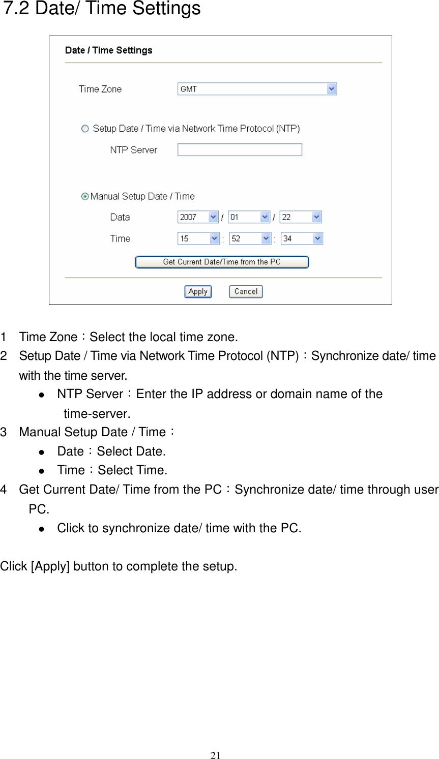   217.2 Date/ Time Settings   1  Time Zone：Select the local time zone. 2  Setup Date / Time via Network Time Protocol (NTP)：Synchronize date/ time with the time server.  NTP Server：Enter the IP address or domain name of the time-server. 3  Manual Setup Date / Time：  Date：Select Date.  Time：Select Time. 4  Get Current Date/ Time from the PC：Synchronize date/ time through user PC.  Click to synchronize date/ time with the PC.  Click [Apply] button to complete the setup. 