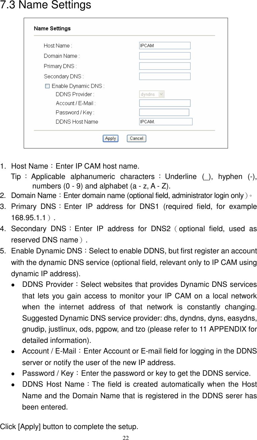   227.3 Name Settings   1.  Host Name：Enter IP CAM host name. Tip ：Applicable  alphanumeric  characters ：Underline  (_),  hyphen  (-), numbers (0 - 9) and alphabet (a - z, A - Z). 2.  Domain Name：Enter domain name (optional field, administrator login only）。 3.  Primary  DNS：Enter  IP  address  for  DNS1  (required  field,  for  example 168.95.1.1）. 4.  Secondary  DNS：Enter  IP  address  for  DNS2（optional  field,  used  as reserved DNS name）. 5.  Enable Dynamic DNS：Select to enable DDNS, but first register an account with the dynamic DNS service (optional field, relevant only to IP CAM using dynamic IP address).  DDNS Provider：Select websites that provides Dynamic DNS services that lets you gain access  to monitor your IP CAM on a  local network when  the  internet  address  of  that  network  is  constantly  changing. Suggested Dynamic DNS service provider: dhs, dyndns, dyns, easydns, gnudip, justlinux, ods, pgpow, and tzo (please refer to 11 APPENDIX for detailed information).    Account / E-Mail：Enter Account or E-mail field for logging in the DDNS server or notify the user of the new IP address.    Password / Key：Enter the password or key to get the DDNS service.  DDNS Host Name：The field is  created automatically when  the  Host Name and the Domain Name that is registered in the DDNS serer has been entered.  Click [Apply] button to complete the setup.       