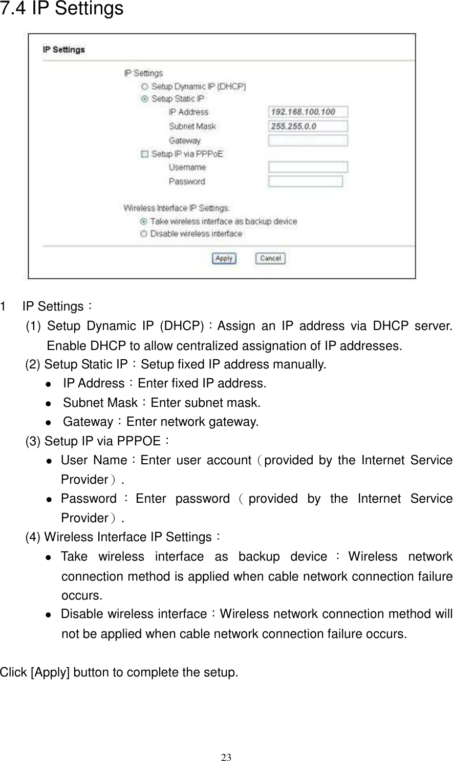   237.4 IP Settings               1  IP Settings： (1)  Setup  Dynamic  IP  (DHCP)：Assign  an  IP  address  via  DHCP  server. Enable DHCP to allow centralized assignation of IP addresses. (2) Setup Static IP：Setup fixed IP address manually.  IP Address：Enter fixed IP address.  Subnet Mask：Enter subnet mask.  Gateway：Enter network gateway.         (3) Setup IP via PPPOE：  User Name：Enter  user  account（provided by  the  Internet Service Provider）.  Password ：Enter  password （provided  by  the  Internet  Service Provider）.         (4) Wireless Interface IP Settings：    Take  wireless  interface  as  backup  device ：Wireless  network connection method is applied when cable network connection failure occurs.  Disable wireless interface：Wireless network connection method will not be applied when cable network connection failure occurs.  Click [Apply] button to complete the setup. 