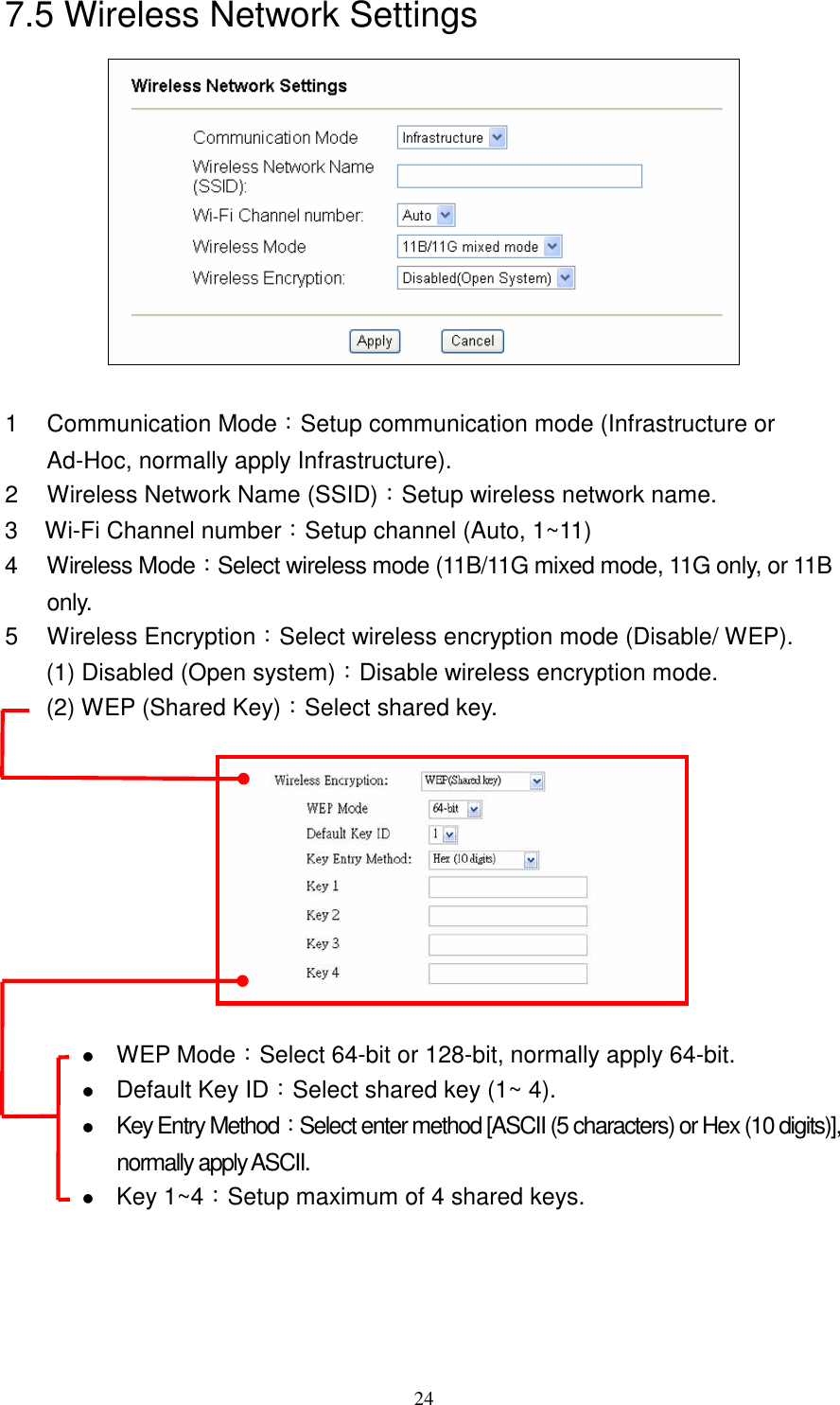   247.5 Wireless Network Settings   1  Communication Mode：Setup communication mode (Infrastructure or Ad-Hoc, normally apply Infrastructure).   2  Wireless Network Name (SSID)：Setup wireless network name. 3  Wi-Fi Channel number：Setup channel (Auto, 1~11) 4  Wireless Mode：Select wireless mode (11B/11G mixed mode, 11G only, or 11B only. 5  Wireless Encryption：Select wireless encryption mode (Disable/ WEP). (1) Disabled (Open system)：Disable wireless encryption mode. (2) WEP (Shared Key)：Select shared key.     WEP Mode：Select 64-bit or 128-bit, normally apply 64-bit.  Default Key ID：Select shared key (1~ 4).  Key Entry Method：Select enter method [ASCII (5 characters) or Hex (10 digits)],            normally apply ASCII.  Key 1~4：Setup maximum of 4 shared keys. 