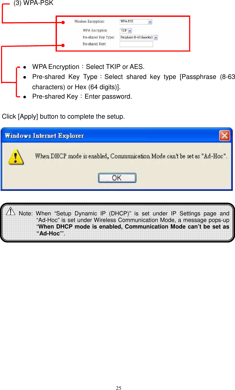   25(3) WPA-PSK     WPA Encryption：Select TKIP or AES.  Pre-shared  Key  Type：Select  shared  key  type  [Passphrase  (8-63 characters) or Hex (64 digits)].  Pre-shared Key：Enter password.  Click [Apply] button to complete the setup.                Note:  When  “Setup  Dynamic  IP  (DHCP)”  is  set  under  IP  Settings  page  and “Ad-Hoc” is set under Wireless Communication Mode, a message pops-up “When DHCP mode is enabled, Communication Mode can’t be set as “Ad-Hoc””. 