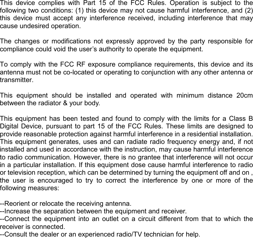 This  device  complies  with  Part  15  of  the  FCC  Rules.  Operation  is  subject  to  the following two conditions: (1) this device may not cause harmful interference, and (2) this  device  must  accept  any  interference  received,  including  interference  that  may cause undesired operation.  The  changes  or  modifications  not  expressly  approved  by  the  party  responsible  for compliance could void the user’s authority to operate the equipment.  To comply with the FCC RF exposure compliance requirements, this device and its antenna must not be co-located or operating to conjunction with any other antenna or transmitter.  This  equipment  should  be  installed  and  operated  with  minimum  distance  20cm between the radiator &amp; your body.  This  equipment  has  been  tested  and  found  to  comply  with  the  limits  for  a  Class  B Digital Device,  pursuant  to  part  15  of  the  FCC  Rules. These  limits are designed  to provide reasonable protection against harmful interference in a residential installation. This equipment generates, uses and can radiate radio frequency energy and,  if not installed and used in accordance with the instruction, may cause harmful interference to radio communication. However, there is no grantee that interference will not occur in a particular installation. If this equipment dose cause harmful interference to radio or television reception, which can be determined by turning the equipment off and on , the  user  is  encouraged  to  try  to  correct  the  interference  by  one  or  more  of  the following measures:  --Reorient or relocate the receiving antenna. --Increase the separation between the equipment and receiver. --Connect  the  equipment  into  an  outlet  on  a  circuit  different  from  that  to  which  the receiver is connected. --Consult the dealer or an experienced radio/TV technician for help.   