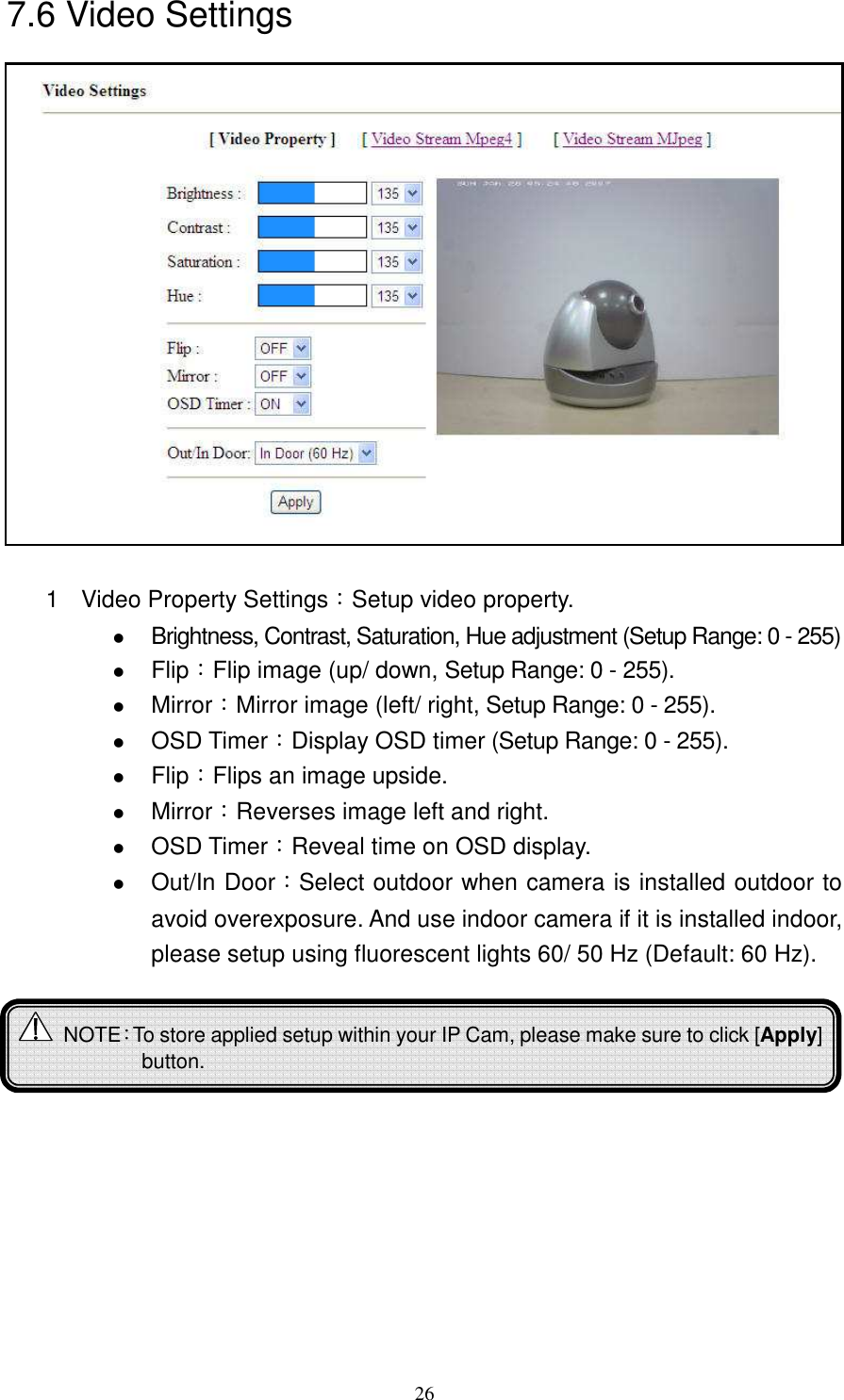   267.6 Video Settings                1  Video Property Settings：Setup video property.  Brightness, Contrast, Saturation, Hue adjustment (Setup Range: 0 - 255)  Flip：Flip image (up/ down, Setup Range: 0 - 255).  Mirror：Mirror image (left/ right, Setup Range: 0 - 255).  OSD Timer：Display OSD timer (Setup Range: 0 - 255).  Flip：Flips an image upside.  Mirror：Reverses image left and right.  OSD Timer：Reveal time on OSD display.  Out/In Door：Select outdoor when camera is installed outdoor to avoid overexposure. And use indoor camera if it is installed indoor, please setup using fluorescent lights 60/ 50 Hz (Default: 60 Hz).              NOTE：To store applied setup within your IP Cam, please make sure to click [Apply] button.  