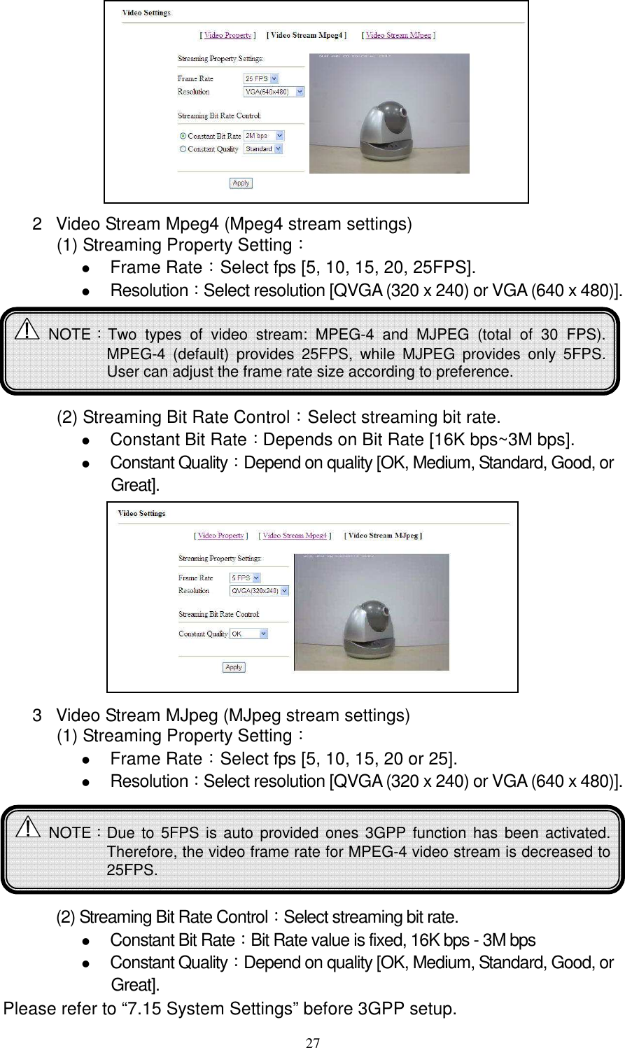   27        2  Video Stream Mpeg4 (Mpeg4 stream settings) (1) Streaming Property Setting：  Frame Rate：Select fps [5, 10, 15, 20, 25FPS].  Resolution：Select resolution [QVGA (320 x 240) or VGA (640 x 480)].       (2) Streaming Bit Rate Control：Select streaming bit rate.    Constant Bit Rate：Depends on Bit Rate [16K bps~3M bps].  Constant Quality：Depend on quality [OK, Medium, Standard, Good, or Great].         3  Video Stream MJpeg (MJpeg stream settings) (1) Streaming Property Setting：  Frame Rate：Select fps [5, 10, 15, 20 or 25].  Resolution：Select resolution [QVGA (320 x 240) or VGA (640 x 480)].        (2) Streaming Bit Rate Control：Select streaming bit rate.    Constant Bit Rate：Bit Rate value is fixed, 16K bps - 3M bps  Constant Quality：Depend on quality [OK, Medium, Standard, Good, or Great].   Please refer to “7.15 System Settings” before 3GPP setup.   NOTE：Two  types  of  video  stream:  MPEG-4  and  MJPEG  (total  of  30  FPS). MPEG-4  (default)  provides  25FPS,  while  MJPEG  provides  only  5FPS. User can adjust the frame rate size according to preference.    NOTE：Due  to  5FPS is auto provided ones  3GPP  function has been activated. Therefore, the video frame rate for MPEG-4 video stream is decreased to 25FPS.  