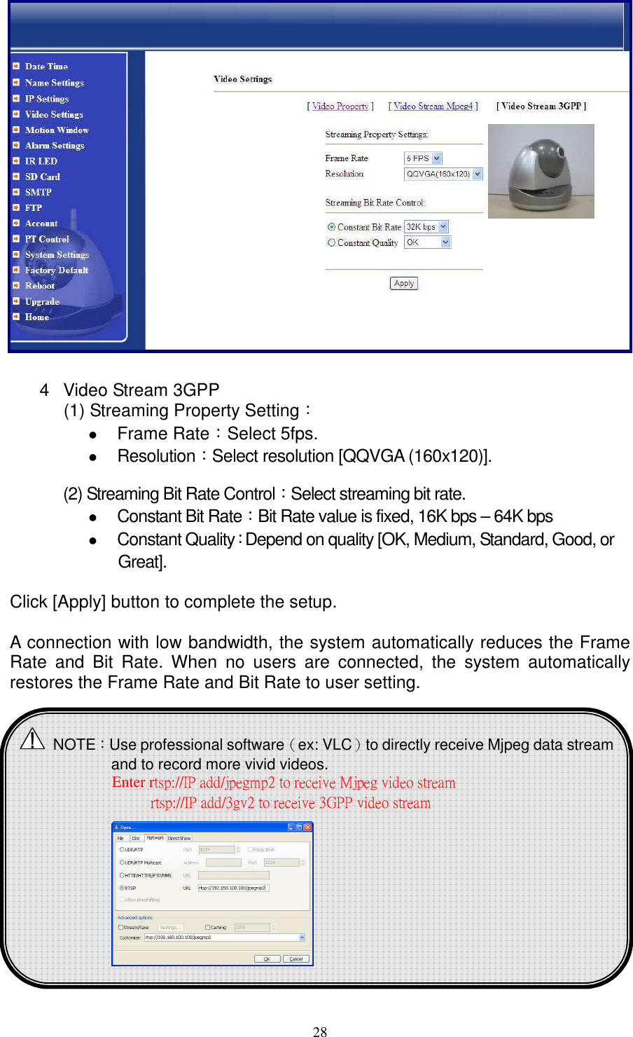   28               4  Video Stream 3GPP   (1) Streaming Property Setting：  Frame Rate：Select 5fps.  Resolution：Select resolution [QQVGA (160x120)].  (2) Streaming Bit Rate Control：Select streaming bit rate.    Constant Bit Rate：Bit Rate value is fixed, 16K bps – 64K bps  Constant Quality：Depend on quality [OK, Medium, Standard, Good, or Great].    Click [Apply] button to complete the setup.  A connection with low bandwidth, the system automatically reduces the Frame Rate  and  Bit  Rate.  When  no  users  are  connected,  the  system  automatically restores the Frame Rate and Bit Rate to user setting.    NOTE：Use professional software（ex: VLC）to directly receive Mjpeg data stream and to record more vivid videos. Enter rtsp://IP add/jpegmp2 to receive Mjpeg video stream   rtsp://IP add/3gv2 to receive 3GPP video stream                            