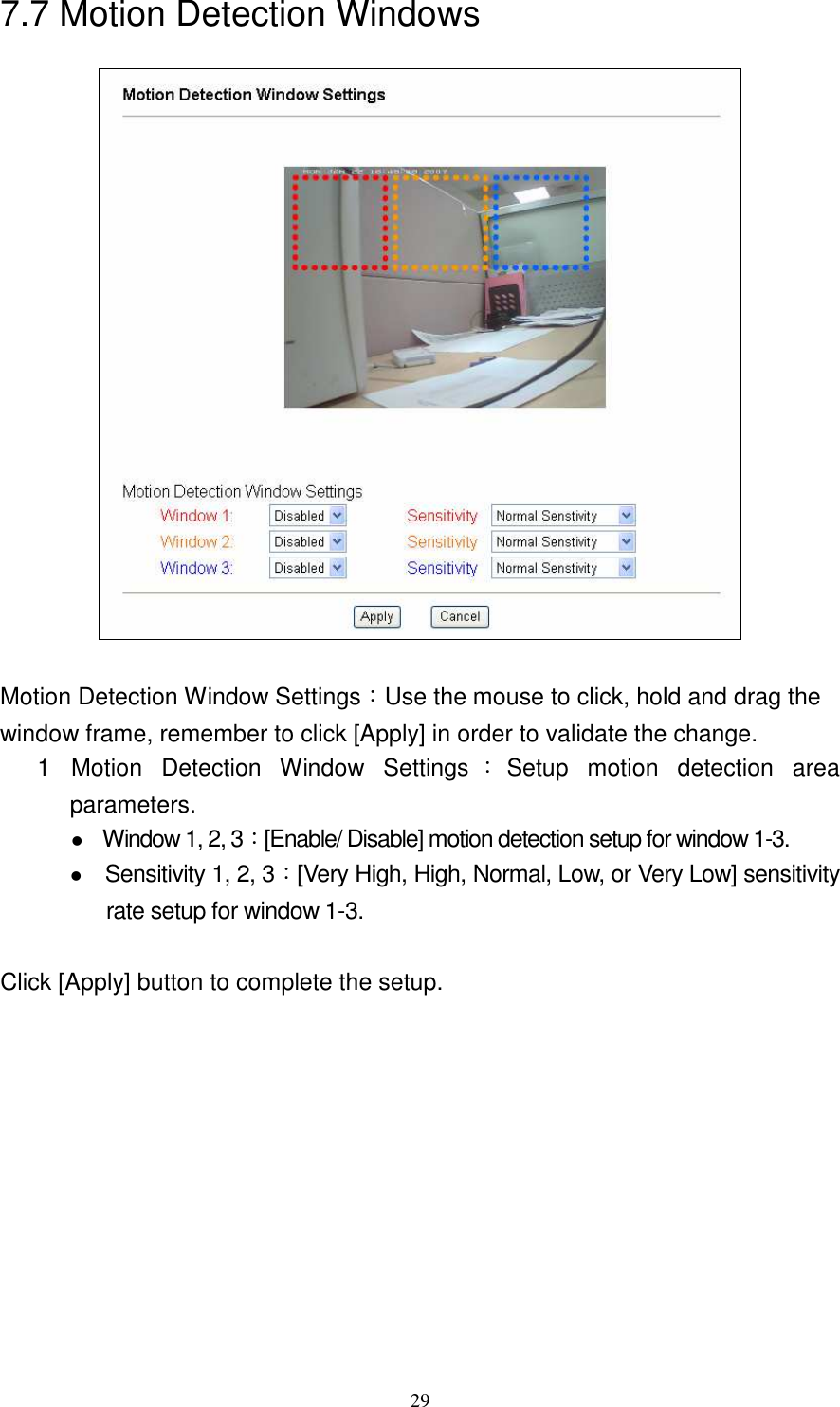   297.7 Motion Detection Windows   Motion Detection Window Settings：Use the mouse to click, hold and drag the window frame, remember to click [Apply] in order to validate the change. 1  Motion  Detection  Window  Settings ：Setup  motion  detection  area parameters.  Window 1, 2, 3：[Enable/ Disable] motion detection setup for window 1-3.   Sensitivity 1, 2, 3：[Very High, High, Normal, Low, or Very Low] sensitivity rate setup for window 1-3.  Click [Apply] button to complete the setup. 