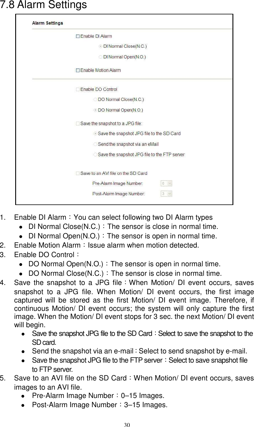   307.8 Alarm Settings                   1.  Enable DI Alarm：You can select following two DI Alarm types  DI Normal Close(N.C.)：The sensor is close in normal time.  DI Normal Open(N.O.)：The sensor is open in normal time. 2.  Enable Motion Alarm：Issue alarm when motion detected. 3.  Enable DO Control：    DO Normal Open(N.O.)：The sensor is open in normal time.  DO Normal Close(N.C.)：The sensor is close in normal time. 4.  Save  the  snapshot  to  a  JPG  file：When  Motion/  DI  event  occurs,  saves snapshot  to  a  JPG  file.  When  Motion/  DI  event  occurs,  the  first  image captured  will  be  stored  as  the  first  Motion/  DI  event  image.  Therefore,  if continuous Motion/ DI event occurs; the system will only capture the first image. When the Motion/ DI event stops for 3 sec. the next Motion/ DI event will begin.  Save the snapshot JPG file to the SD Card：Select to save the snapshot to the SD card.  Send the snapshot via an e-mail：Select to send snapshot by e-mail.  Save the snapshot JPG file to the FTP server：Select to save snapshot file to FTP server. 5.  Save to an AVI file on the SD Card：When Motion/ DI event occurs, saves images to an AVI file.  Pre-Alarm Image Number：0–15 Images.  Post-Alarm Image Number：3–15 Images.  