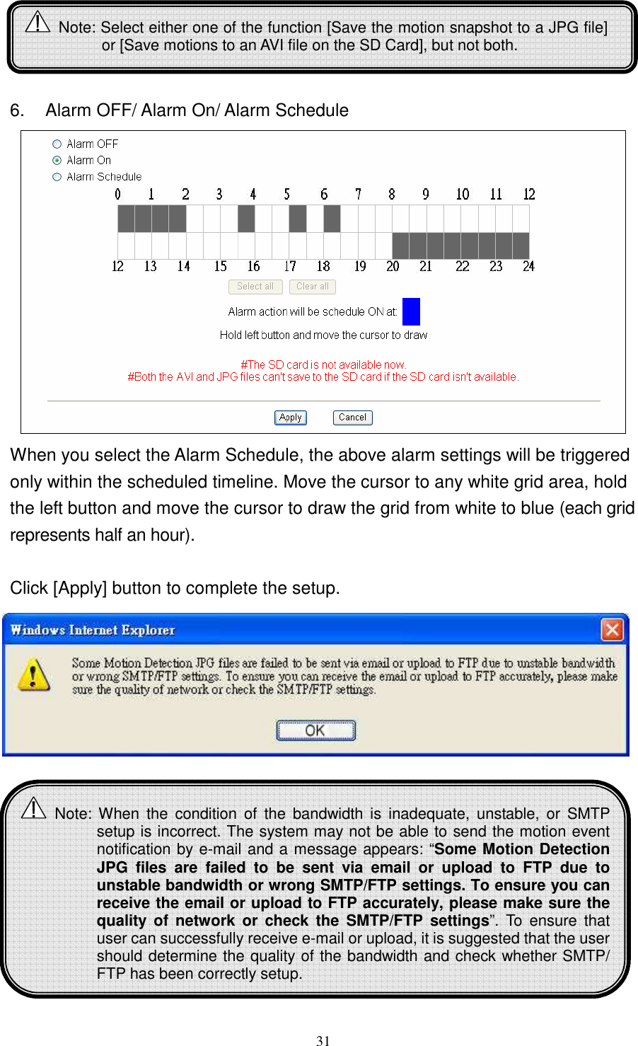   31    6.  Alarm OFF/ Alarm On/ Alarm Schedule  When you select the Alarm Schedule, the above alarm settings will be triggered only within the scheduled timeline. Move the cursor to any white grid area, hold the left button and move the cursor to draw the grid from white to blue (each grid represents half an hour).    Click [Apply] button to complete the setup.           Note: Select either one of the function [Save the motion snapshot to a JPG file] or [Save motions to an AVI file on the SD Card], but not both.   Note: When  the  condition  of  the  bandwidth  is  inadequate,  unstable,  or  SMTP setup is incorrect. The system may not be able to send the motion event notification by e-mail and a message appears: “Some Motion Detection JPG  files  are  failed  to  be  sent  via  email  or  upload  to  FTP  due  to unstable bandwidth or wrong SMTP/FTP settings. To ensure you can receive the email or upload to FTP accurately, please make sure the quality of  network  or  check  the  SMTP/FTP  settings”.  To  ensure  that user can successfully receive e-mail or upload, it is suggested that the user should determine the quality of the bandwidth and check whether SMTP/ FTP has been correctly setup.    