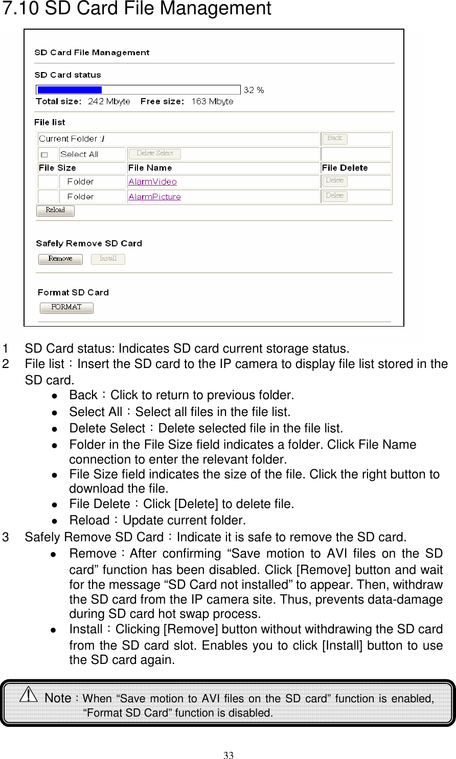   337.10 SD Card File Management                      1  SD Card status: Indicates SD card current storage status. 2  File list：Insert the SD card to the IP camera to display file list stored in the SD card.  Back：Click to return to previous folder.  Select All：Select all files in the file list.  Delete Select：Delete selected file in the file list.  Folder in the File Size field indicates a folder. Click File Name connection to enter the relevant folder.  File Size field indicates the size of the file. Click the right button to download the file.    File Delete：Click [Delete] to delete file.  Reload：Update current folder. 3  Safely Remove SD Card：Indicate it is safe to remove the SD card.  Remove：After  confirming  “Save  motion  to  AVI  files  on  the  SD card” function has been disabled. Click [Remove] button and wait for the message “SD Card not installed” to appear. Then, withdraw the SD card from the IP camera site. Thus, prevents data-damage during SD card hot swap process.          Install：Clicking [Remove] button without withdrawing the SD card from the SD card slot. Enables you to click [Install] button to use the SD card again.       Note：When “Save motion to AVI files on the SD card” function is enabled,    “Format SD Card” function is disabled. 