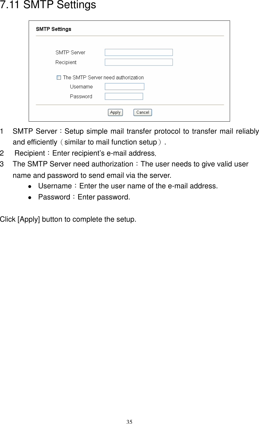   357.11 SMTP Settings  1  SMTP Server：Setup simple mail transfer protocol to transfer mail reliably and efficiently（similar to mail function setup）. 2  Recipient：Enter recipient’s e-mail address. 3  The SMTP Server need authorization：The user needs to give valid user name and password to send email via the server.  Username：Enter the user name of the e-mail address.    Password：Enter password.   Click [Apply] button to complete the setup.  