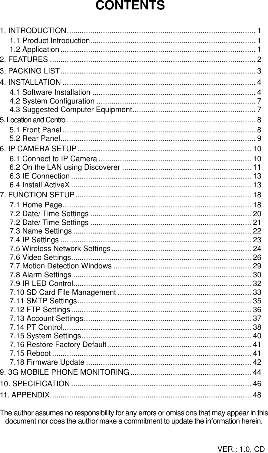 CONTENTS  1. INTRODUCTION......................................................................................... 1 1.1 Product Introduction.............................................................................. 1 1.2 Application ............................................................................................ 1 2. FEATURES ................................................................................................. 2 3. PACKING LIST............................................................................................ 3 4. INSTALLATION ........................................................................................... 4 4.1 Software Installation ............................................................................. 4 4.2 System Configuration ........................................................................... 7 4.3 Suggested Computer Equipment.......................................................... 7 5. Location and Control......................................................................................... 8 5.1 Front Panel........................................................................................... 8 5.2 Rear Panel............................................................................................ 9 6. IP CAMERA SETUP.................................................................................. 10 6.1 Connect to IP Camera ........................................................................ 10 6.2 On the LAN using Discoverer ............................................................. 11 6.3 IE Connection ..................................................................................... 13 6.4 Install ActiveX ..................................................................................... 13 7. FUNCTION SETUP................................................................................... 18 7.1 Home Page......................................................................................... 18 7.2 Date/ Time Settings ............................................................................ 20 7.2 Date/ Time Settings ............................................................................ 21 7.3 Name Settings .................................................................................... 22 7.4 IP Settings .......................................................................................... 23 7.5 Wireless Network Settings.................................................................. 24 7.6 Video Settings..................................................................................... 26 7.7 Motion Detection Windows ................................................................. 29 7.8 Alarm Settings .................................................................................... 30 7.9 IR LED Control.................................................................................... 32 7.10 SD Card File Management ............................................................... 33 7.11 SMTP Settings.................................................................................. 35 7.12 FTP Settings..................................................................................... 36 7.13 Account Settings............................................................................... 37 7.14 PT Control......................................................................................... 38 7.15 System Settings................................................................................ 40 7.16 Restore Factory Default.................................................................... 41 7.15 Reboot.............................................................................................. 41 7.18 Firmware Update .............................................................................. 42 9. 3G MOBILE PHONE MONITORING......................................................... 44 10. SPECIFICATION ..................................................................................... 46 11. APPENDIX............................................................................................... 48  The author assumes no responsibility for any errors or omissions that may appear in this document nor does the author make a commitment to update the information herein.VER.: 1.0, CD 