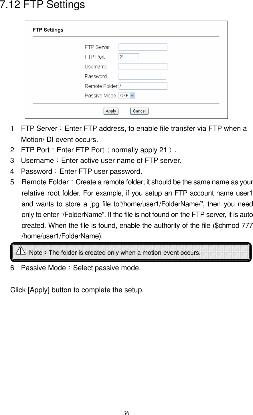   367.12 FTP Settings  1  FTP Server：Enter FTP address, to enable file transfer via FTP when a Motion/ DI event occurs. 2  FTP Port：Enter FTP Port（normally apply 21）. 3  Username：Enter active user name of FTP server. 4  Password：Enter FTP user password. 5  Remote Folder：Create a remote folder; it should be the same name as your relative root folder. For example, if you setup an FTP account name user1 and wants to store a jpg file to“/home/user1/FolderName/”, then you need only to enter “/FolderName”. If the file is not found on the FTP server, it is auto created. When the file is found, enable the authority of the file ($chmod 777 /home/user1/FolderName).  6  Passive Mode：Select passive mode.  Click [Apply] button to complete the setup.      Note：The folder is created only when a motion-event occurs.   
