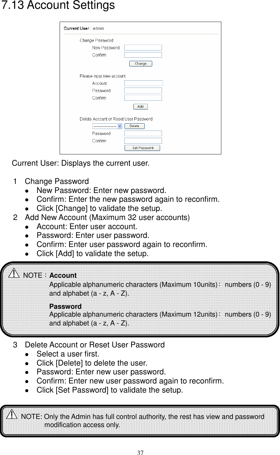   377.13 Account Settings  Current User: Displays the current user.       1  Change Password    New Password: Enter new password.  Confirm: Enter the new password again to reconfirm.  Click [Change] to validate the setup. 2  Add New Account (Maximum 32 user accounts)  Account: Enter user account.  Password: Enter user password.  Confirm: Enter user password again to reconfirm.  Click [Add] to validate the setup.            3  Delete Account or Reset User Password    Select a user first.  Click [Delete] to delete the user.  Password: Enter new user password.  Confirm: Enter new user password again to reconfirm.  Click [Set Password] to validate the setup.        NOTE：Account Applicable alphanumeric characters (Maximum 10units)：  numbers (0 - 9) and alphabet (a - z, A - Z).  Password Applicable alphanumeric characters (Maximum 12units)：  numbers (0 - 9) and alphabet (a - z, A - Z).    NOTE: Only the Admin has full control authority, the rest has view and password modification access only. 