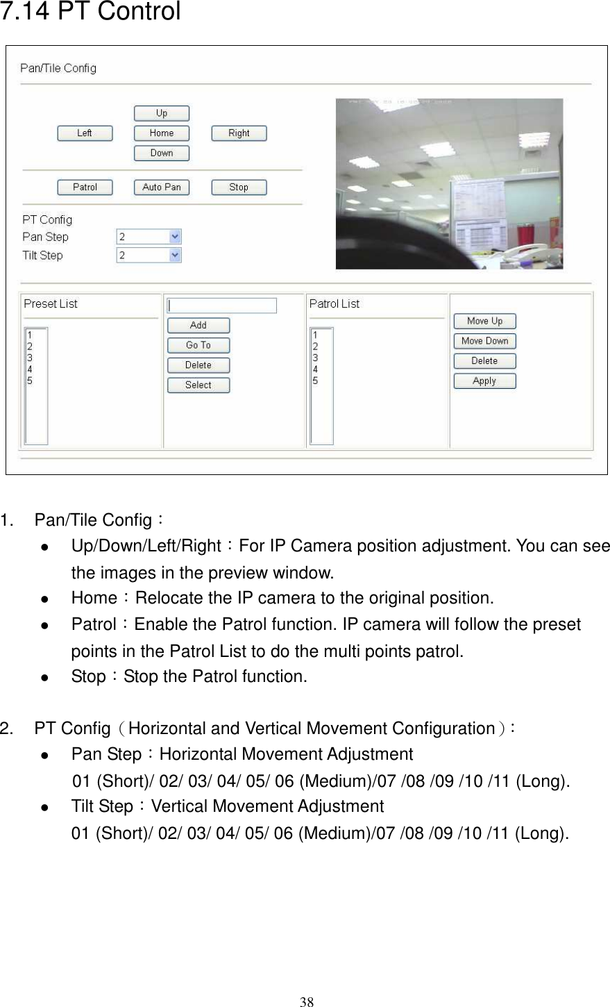   387.14 PT Control   1.  Pan/Tile Config：  Up/Down/Left/Right：For IP Camera position adjustment. You can see the images in the preview window.  Home：Relocate the IP camera to the original position.  Patrol：Enable the Patrol function. IP camera will follow the preset points in the Patrol List to do the multi points patrol.      Stop：Stop the Patrol function.  2.  PT Config（Horizontal and Vertical Movement Configuration）：  Pan Step：Horizontal Movement Adjustment 01 (Short)/ 02/ 03/ 04/ 05/ 06 (Medium)/07 /08 /09 /10 /11 (Long).  Tilt Step：Vertical Movement Adjustment   01 (Short)/ 02/ 03/ 04/ 05/ 06 (Medium)/07 /08 /09 /10 /11 (Long).     