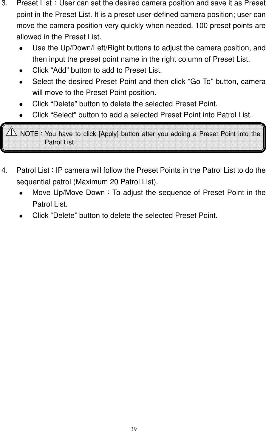   393.  Preset List：User can set the desired camera position and save it as Preset point in the Preset List. It is a preset user-defined camera position; user can move the camera position very quickly when needed. 100 preset points are allowed in the Preset List.  Use the Up/Down/Left/Right buttons to adjust the camera position, and then input the preset point name in the right column of Preset List.  Click “Add” button to add to Preset List.  Select the desired Preset Point and then click “Go To” button, camera will move to the Preset Point position.    Click “Delete” button to delete the selected Preset Point.  Click “Select” button to add a selected Preset Point into Patrol List.     4.  Patrol List：IP camera will follow the Preset Points in the Patrol List to do the sequential patrol (Maximum 20 Patrol List).    Move Up/Move Down：To adjust the sequence of Preset Point in the Patrol List.    Click “Delete” button to delete the selected Preset Point.        NOTE：You have to click [Apply] button after you adding a Preset Point into the Patrol List. 