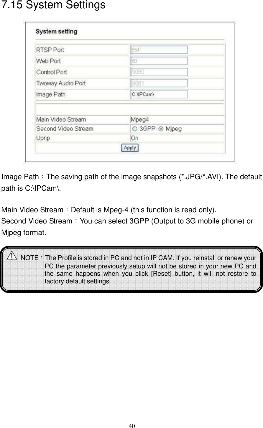   407.15 System Settings               Image Path：The saving path of the image snapshots (*.JPG/*.AVI). The default path is C:\IPCam\.  Main Video Stream：Default is Mpeg-4 (this function is read only). Second Video Stream：You can select 3GPP (Output to 3G mobile phone) or Mjpeg format.          NOTE：The Profile is stored in PC and not in IP CAM. If you reinstall or renew your PC the parameter previously setup will not be stored in your new PC and the  same  happens  when  you  click  [Reset]  button,  it  will  not  restore  to factory default settings. 