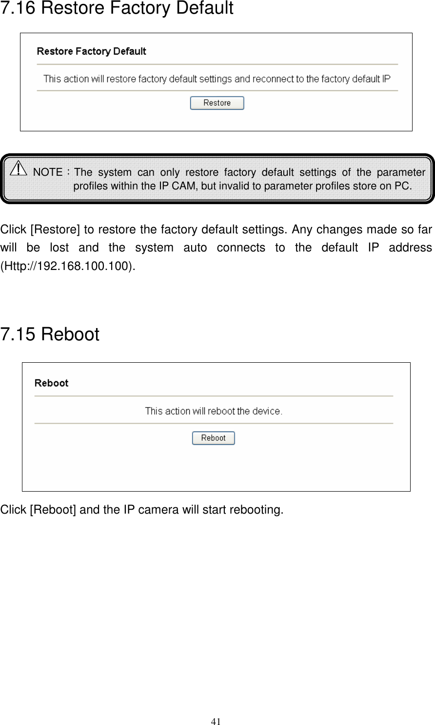   417.16 Restore Factory Default       Click [Restore] to restore the factory default settings. Any changes made so far will  be  lost  and  the  system  auto  connects  to  the  default  IP  address (Http://192.168.100.100).   7.15 Reboot  Click [Reboot] and the IP camera will start rebooting.   NOTE：The  system  can  only  restore  factory  default  settings  of  the  parameter profiles within the IP CAM, but invalid to parameter profiles store on PC. 