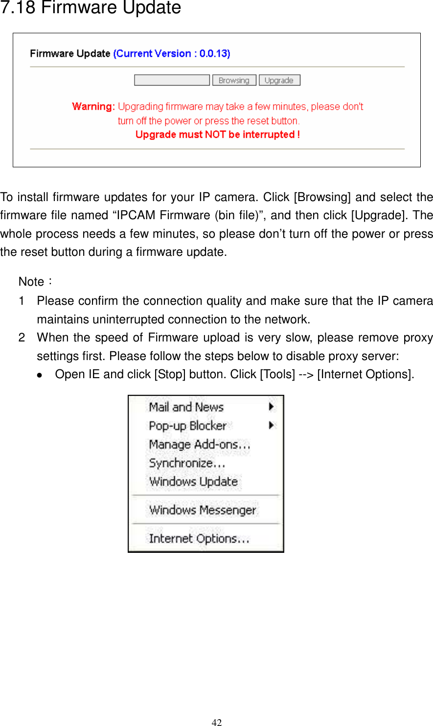   427.18 Firmware Update   To install firmware updates for your IP camera. Click [Browsing] and select the firmware file named “IPCAM Firmware (bin file)”, and then click [Upgrade]. The whole process needs a few minutes, so please don’t turn off the power or press the reset button during a firmware update.  Note： 1  Please confirm the connection quality and make sure that the IP camera maintains uninterrupted connection to the network.   2  When the speed of Firmware upload is very slow, please remove proxy settings first. Please follow the steps below to disable proxy server:    Open IE and click [Stop] button. Click [Tools] --&gt; [Internet Options].                                   