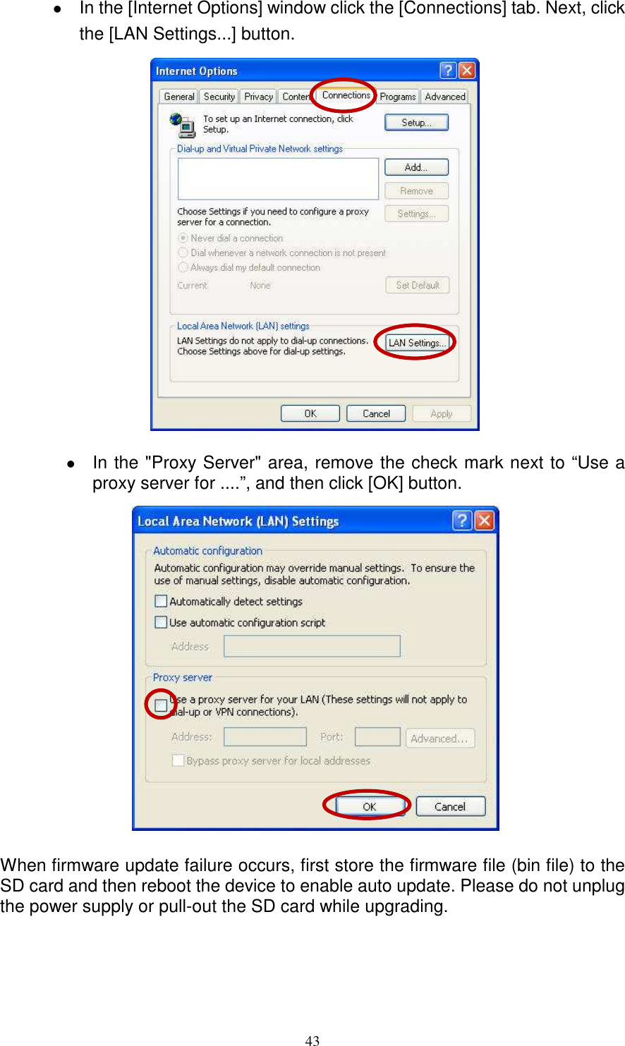   43 In the [Internet Options] window click the [Connections] tab. Next, click the [LAN Settings...] button.                  In the &quot;Proxy Server&quot; area, remove the check mark next to “Use a proxy server for ....”, and then click [OK] button.                   When firmware update failure occurs, first store the firmware file (bin file) to the SD card and then reboot the device to enable auto update. Please do not unplug the power supply or pull-out the SD card while upgrading. 