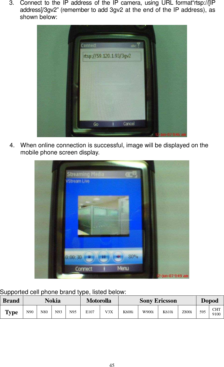   453.  Connect to the  IP  address of the IP  camera,  using  URL  format“rtsp://[IP address]/3gv2” (remember to add 3gv2 at the end of the IP address), as shown below:  4.  When online connection is successful, image will be displayed on the mobile phone screen display.     Supported cell phone brand type, listed below:        Brand Nokia  Motorolla  Sony Ericsson    Dopod Type N90 N80 N93 N95 E107  V3X  K608i  W900i  K610i  Z800i  595 CHT 9100 