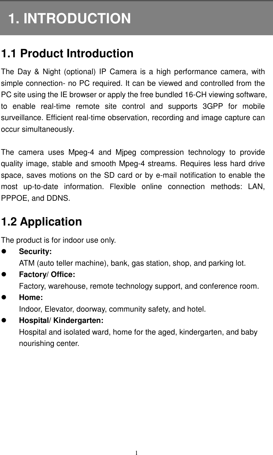   1 1. INTRODUCTION 1.1 Product Introduction The  Day &amp; Night (optional)  IP  Camera  is a high performance camera, with simple connection- no PC required. It can be viewed and controlled from the PC site using the IE browser or apply the free bundled 16-CH viewing software, to  enable  real-time  remote  site  control  and  supports  3GPP  for  mobile surveillance. Efficient real-time observation, recording and image capture can occur simultaneously.  The  camera  uses  Mpeg-4  and  Mjpeg  compression  technology  to  provide quality image, stable and smooth Mpeg-4 streams. Requires less hard drive space, saves motions on the SD card or by e-mail notification to enable the most  up-to-date  information.  Flexible  online  connection  methods:  LAN, PPPOE, and DDNS. 1.2 Application The product is for indoor use only.  Security:   ATM (auto teller machine), bank, gas station, shop, and parking lot.    Factory/ Office: Factory, warehouse, remote technology support, and conference room.  Home: Indoor, Elevator, doorway, community safety, and hotel.  Hospital/ Kindergarten: Hospital and isolated ward, home for the aged, kindergarten, and baby nourishing center.        
