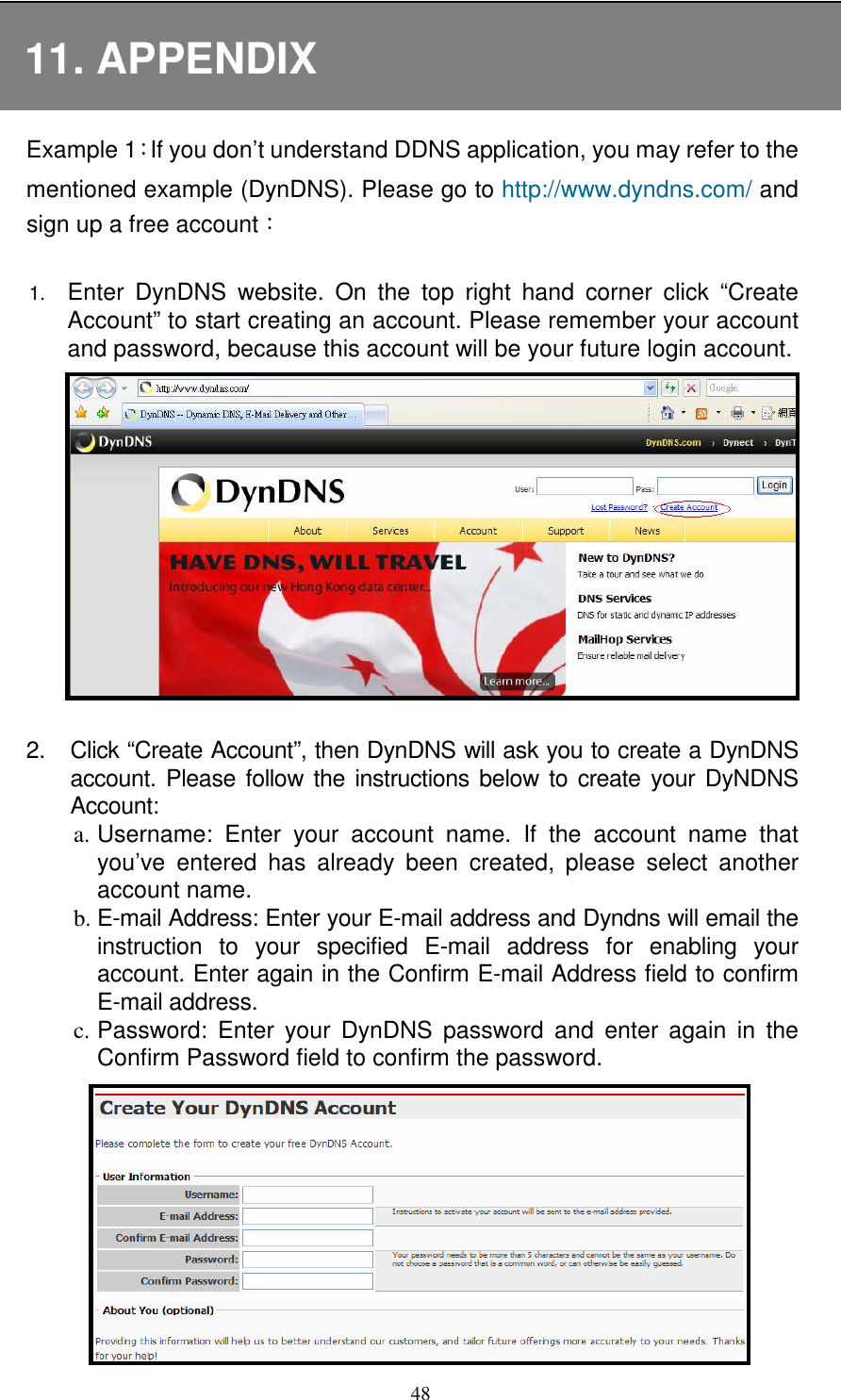   4811. APPENDIX Example 1：If you don’t understand DDNS application, you may refer to the mentioned example (DynDNS). Please go to http://www.dyndns.com/ and sign up a free account：  1. Enter  DynDNS  website.  On  the  top  right  hand  corner  click  “Create Account” to start creating an account. Please remember your account and password, because this account will be your future login account.  2.  Click “Create Account”, then DynDNS will ask you to create a DynDNS account. Please follow the instructions below  to create your DyNDNS Account: a. Username:  Enter  your  account  name.  If  the  account  name  that you’ve  entered  has  already  been  created,  please  select  another account name.   b. E-mail Address: Enter your E-mail address and Dyndns will email the instruction  to  your  specified  E-mail  address  for  enabling  your account. Enter again in the Confirm E-mail Address field to confirm E-mail address. c. Password:  Enter  your  DynDNS  password  and  enter  again  in  the Confirm Password field to confirm the password. 