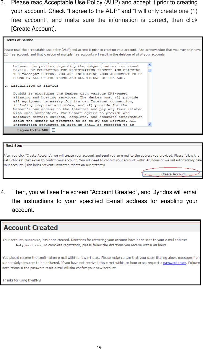   493.  Please read Acceptable Use Policy (AUP) and accept it prior to creating your account. Check “I agree to the AUP” and “I will only create one (1) free  account”,  and  make  sure  the  information  is  correct,  then  click [Create Account].  4.     Then, you will see the screen “Account Created”, and Dyndns will email the  instructions  to  your  specified  E-mail  address  for  enabling  your account.         