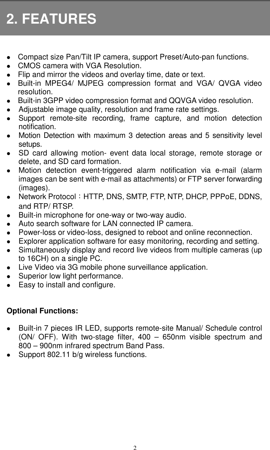   2 2. FEATURES   Compact size Pan/Tilt IP camera, support Preset/Auto-pan functions.  CMOS camera with VGA Resolution.  Flip and mirror the videos and overlay time, date or text.  Built-in  MPEG4/  MJPEG  compression  format  and  VGA/  QVGA  video resolution.  Built-in 3GPP video compression format and QQVGA video resolution.  Adjustable image quality, resolution and frame rate settings.  Support  remote-site  recording,  frame  capture,  and  motion  detection notification.    Motion  Detection with maximum 3 detection  areas and 5 sensitivity level setups.  SD  card  allowing  motion-  event  data  local  storage,  remote  storage  or delete, and SD card formation.  Motion  detection  event-triggered  alarm  notification  via  e-mail  (alarm images can be sent with e-mail as attachments) or FTP server forwarding (images).    Network Protocol：HTTP, DNS, SMTP, FTP, NTP, DHCP, PPPoE, DDNS, and RTP/ RTSP.  Built-in microphone for one-way or two-way audio.  Auto search software for LAN connected IP camera.    Power-loss or video-loss, designed to reboot and online reconnection.    Explorer application software for easy monitoring, recording and setting.  Simultaneously display and record live videos from multiple cameras (up to 16CH) on a single PC.    Live Video via 3G mobile phone surveillance application.  Superior low light performance.  Easy to install and configure.   Optional Functions:   Built-in 7 pieces IR LED, supports remote-site Manual/ Schedule control (ON/  OFF).  With  two-stage  filter,  400  –  650nm  visible  spectrum  and 800 – 900nm infrared spectrum Band Pass.  Support 802.11 b/g wireless functions. 