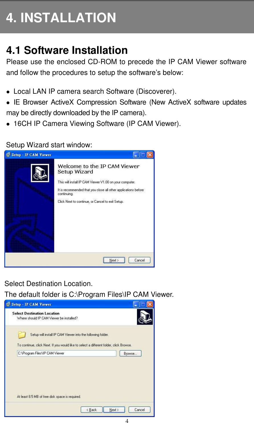   4 4. INSTALLATION 4.1 Software Installation Please use the enclosed CD-ROM to precede the IP CAM Viewer software and follow the procedures to setup the software’s below:     Local LAN IP camera search Software (Discoverer).  IE Browser  ActiveX  Compression  Software (New  ActiveX software updates     may be directly downloaded by the IP camera).  16CH IP Camera Viewing Software (IP CAM Viewer).                        Setup Wizard start window:       Select Destination Location.     The default folder is C:\Program Files\IP CAM Viewer.   
