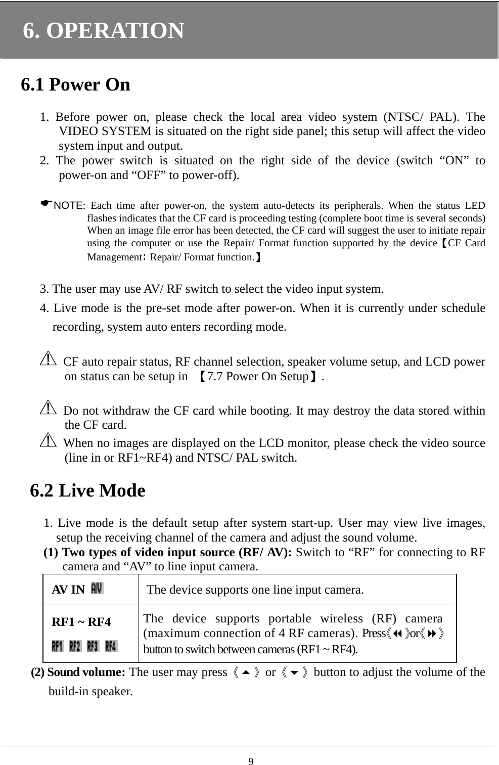 6. OPERATION  6.1 Power On  1. Before power on, please check the local area video system (NTSC/ PAL). The VIDEO SYSTEM is situated on the right side panel; this setup will affect the video system input and output.       2. The power switch is situated on the right side of the device (switch “ON” to power-on and “OFF” to power-off).   NOTE: Each time after power-on, the system auto-detects its peripherals. When the status LED flashes indicates that the CF card is proceeding testing (complete boot time is several seconds) When an image file error has been detected, the CF card will suggest the user to initiate repair using the computer or use the Repair/ Format function supported by the device【CF Card Management: Repair/ Format function.】  3. The user may use AV/ RF switch to select the video input system.     4. Live mode is the pre-set mode after power-on. When it is currently under schedule recording, system auto enters recording mode.        CF auto repair status, RF channel selection, speaker volume setup, and LCD power on status can be setup in  【7.7 Power On Setup】.    Do not withdraw the CF card while booting. It may destroy the data stored within the CF card.   When no images are displayed on the LCD monitor, please check the video source (line in or RF1~RF4) and NTSC/ PAL switch.  6.2 Live Mode  1. Live mode is the default setup after system start-up. User may view live images, setup the receiving channel of the camera and adjust the sound volume.   (1) Two types of video input source (RF/ AV): Switch to “RF” for connecting to RF camera and “AV” to line input camera. AV IN   The device supports one line input camera. RF1 ~ RF4        The device supports portable wireless (RF) camera (maximum connection of 4 RF cameras). Press《》or《》button to switch between cameras (RF1 ~ RF4). (2) Sound volume: The user may press《》or《》button to adjust the volume of the build-in speaker.   9