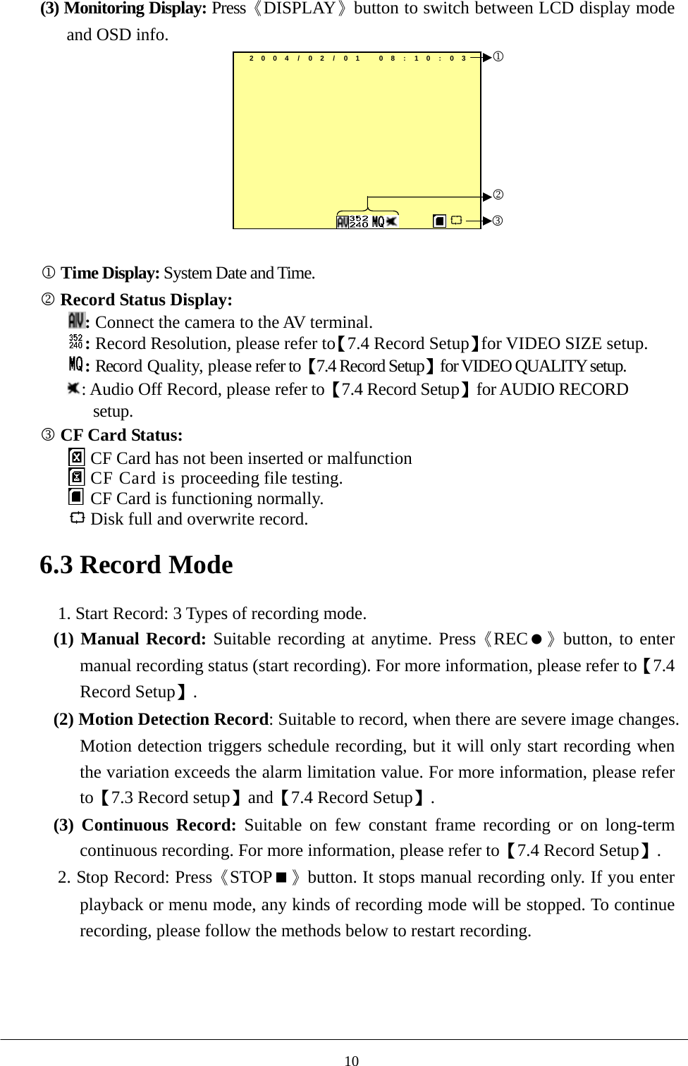 (3) Monitoring Display: Press《DISPLAY》button to switch between LCD display mode and OSD info.   2004/02 / 01 08:10:03123  1 Time Display: System Date and Time.   2 Record Status Display:   : Connect the camera to the AV terminal.    : Record Resolution, please refer to【7.4 Record Setup】for VIDEO SIZE setup. : Record Quality, please refer to【7.4 Record Setup】for VIDEO QUALITY setup. : Audio Off Record, please refer to【7.4 Record Setup】for AUDIO RECORD setup. 3 CF Card Status:    CF Card has not been inserted or malfunction  CF Card is proceeding file testing.  CF Card is functioning normally.  Disk full and overwrite record.  6.3 Record Mode  1. Start Record: 3 Types of recording mode. (1) Manual Record: Suitable recording at anytime. Press《REC》button, to enter manual recording status (start recording). For more information, please refer to【7.4 Record Setup】. (2) Motion Detection Record: Suitable to record, when there are severe image changes. Motion detection triggers schedule recording, but it will only start recording when the variation exceeds the alarm limitation value. For more information, please refer to【7.3 Record setup】and【7.4 Record Setup】. (3) Continuous Record: Suitable on few constant frame recording or on long-term continuous recording. For more information, please refer to【7.4 Record Setup】. 2. Stop Record: Press《STOP》button. It stops manual recording only. If you enter playback or menu mode, any kinds of recording mode will be stopped. To continue recording, please follow the methods below to restart recording.      10