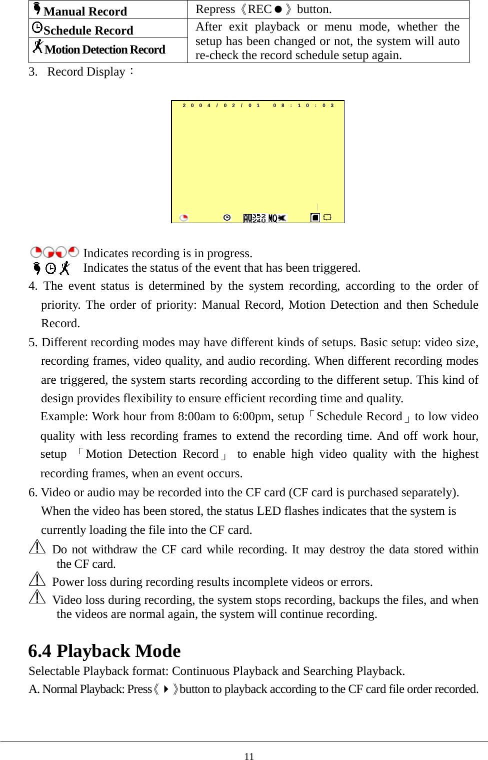 Manual Record Repress《REC》button. Schedule Record Motion Detection Record After exit playback or menu mode, whether the setup has been changed or not, the system will auto re-check the record schedule setup again. 3. Record Display：  2004/ 02/ 01 08:10:03         Indicates recording is in progress.  Indicates the status of the event that has been triggered.   4. The event status is determined by the system recording, according to the order of priority. The order of priority: Manual Record, Motion Detection and then Schedule Record.    5. Different recording modes may have different kinds of setups. Basic setup: video size, recording frames, video quality, and audio recording. When different recording modes are triggered, the system starts recording according to the different setup. This kind of design provides flexibility to ensure efficient recording time and quality.   Example: Work hour from 8:00am to 6:00pm, setup「Schedule Record」to low video quality with less recording frames to extend the recording time. And off work hour, setup  「Motion Detection Record」 to enable high video quality with the highest recording frames, when an event occurs.   6. Video or audio may be recorded into the CF card (CF card is purchased separately). When the video has been stored, the status LED flashes indicates that the system is currently loading the file into the CF card.    Do not withdraw the CF card while recording. It may destroy the data stored within    the CF card.   Power loss during recording results incomplete videos or errors.     Video loss during recording, the system stops recording, backups the files, and when the videos are normal again, the system will continue recording.  6.4 Playback Mode Selectable Playback format: Continuous Playback and Searching Playback.   A. Normal Playback: Press《》button to playback according to the CF card file order recorded.  11