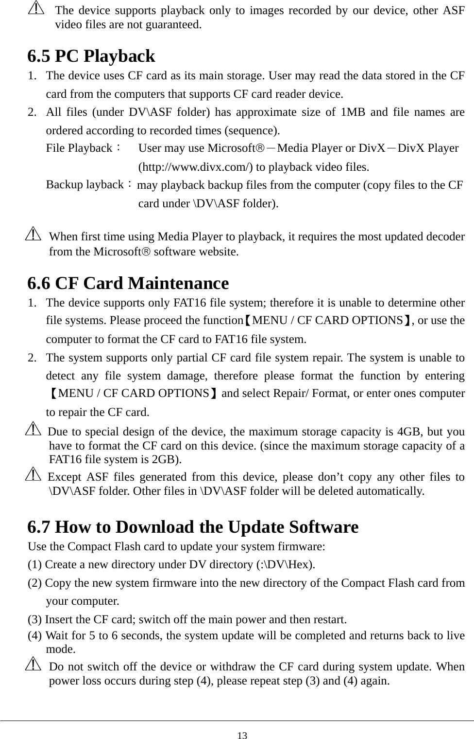   The device supports playback only to images recorded by our device, other ASF video files are not guaranteed.  6.5 PC Playback 1.  The device uses CF card as its main storage. User may read the data stored in the CF card from the computers that supports CF card reader device.   2.  All files (under DV\ASF folder) has approximate size of 1MB and file names are ordered according to recorded times (sequence).   File Playback： User may use Microsoft®－Media Player or DivX－DivX Player (http://www.divx.com/) to playback video files. Backup layback： may playback backup files from the computer (copy files to the CF card under \DV\ASF folder).      When first time using Media Player to playback, it requires the most updated decoder from the Microsoft® software website.    6.6 CF Card Maintenance 1.  The device supports only FAT16 file system; therefore it is unable to determine other file systems. Please proceed the function【MENU / CF CARD OPTIONS】, or use the computer to format the CF card to FAT16 file system.   2.  The system supports only partial CF card file system repair. The system is unable to detect any file system damage, therefore please format the function by entering【MENU / CF CARD OPTIONS】and select Repair/ Format, or enter ones computer to repair the CF card.     Due to special design of the device, the maximum storage capacity is 4GB, but you have to format the CF card on this device. (since the maximum storage capacity of a FAT16 file system is 2GB).    Except ASF files generated from this device, please don’t copy any other files to \DV\ASF folder. Other files in \DV\ASF folder will be deleted automatically.    6.7 How to Download the Update Software Use the Compact Flash card to update your system firmware:           (1) Create a new directory under DV directory (:\DV\Hex). (2) Copy the new system firmware into the new directory of the Compact Flash card from your computer. (3) Insert the CF card; switch off the main power and then restart. (4) Wait for 5 to 6 seconds, the system update will be completed and returns back to live mode.   Do not switch off the device or withdraw the CF card during system update. When power loss occurs during step (4), please repeat step (3) and (4) again.       13