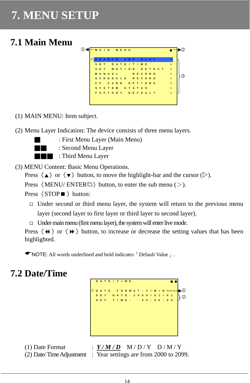 7. MENU SETUP  7.1 Main Menu MA I N MENU ■SEARCH  AND  PLAY &gt;SET  DATE / T IME &gt;SET MOT ION DETECT &gt;MANUAL  RECORD &gt;SCHEDULE RECORD &gt;CF CARD OPT I ONS &gt;SYSTEM STATUS     &gt;FACTORY DEFAULT &gt;123  (1) MAIN MENU: Item subject.    (2) Menu Layer Indication: The device consists of three menu layers.  ■ : First Menu Layer (Main Menu) ■■ : Second Menu Layer ■■■ : Third Menu Layer    (3) MENU Content: Basic Menu Operations. Press《▲》or《▼》button, to move the highlight-bar and the cursor (). Press《MENU/ ENTER 》button, to enter the sub menu (＞). Press《STOP》button:  Under second or third menu layer, the system will return to the previous menu layer (second layer to first layer or third layer to second layer).  Under main menu (first menu layer), the system will enter live mode. Press《》or《》button, to increase or decrease the setting values that has been highlighted.   NOTE: All words underlined and bold indicates「Default Value」.    7.2 Date/Time DATE / T I ME ■■DATE FORMAT : Y / M / DSET DATE:2004/ 01/01SET T IME: 00 : 00 : 0012  (1) Date Format  :  Y / M / D    M / D / Y    D / M / Y (2) Date/ Time Adjustment  :  Year settings are from 2000 to 2099.  14