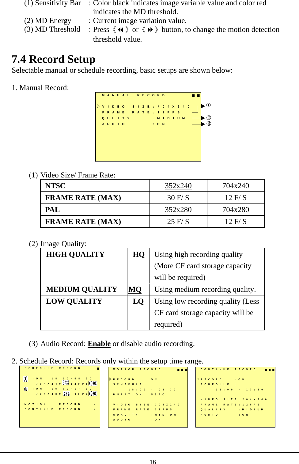 (1) Sensitivity Bar  : Color black indicates image variable value and color red indicates the MD threshold. (2) MD Energy  : Current image variation value. (3) MD Threshold  : Press《》or《》button, to change the motion detection threshold value.  7.4 Record Setup Selectable manual or schedule recording, basic setups are shown below:    1. Manual Record:   MANUAL RECORD ■■VIDEO SIZE:704X240FRAME RATE : 12FPSQULITY :MIDIUMAUD I O : ON123  (1) Video Size/ Frame Rate:   NTSC  352x240 704x240 FRAME RATE (MAX)  30 F/ S  12 F/ S PAL  352x280 704x280 FRAME RATE (MAX)  25 F/ S  12 F/ S  (2) Image Quality:   HIGH QUALITY  HQ Using high recording quality (More CF card storage capacity will be required) MEDIUM QUALITY  MQ Using medium recording quality. LOW QUALITY  LQ Using low recording quality (Less CF card storage capacity will be required)  (3) Audio Record: Enable or disable audio recording.  2. Schedule Record: Records only within the setup time range.    SCHEDULE RECORD■:ON 18:00-08:30704X240 12FPS:ON 15:00-17:30704X480 3FPSMOT I ON RECORD &gt;CONT I NUE RECORD &gt;MOT I ON RECORD ■■■RECORD : ONSCHEDULE :18:00 - 08:30DURAT I ON : 5 SECVIDEO SIZE:704X240FRAME RATE : 12FPSQUAL I T Y : M I D I UMAUD I O : ONCONT I NUE  RECORD ■■■RECORD : ONSCHEDULE :15:00 - 17:30VIDEO SIZE:704X240FRAME RATE : 12FPSQUAL I T Y : M I D I UMAUD I O : ON    16