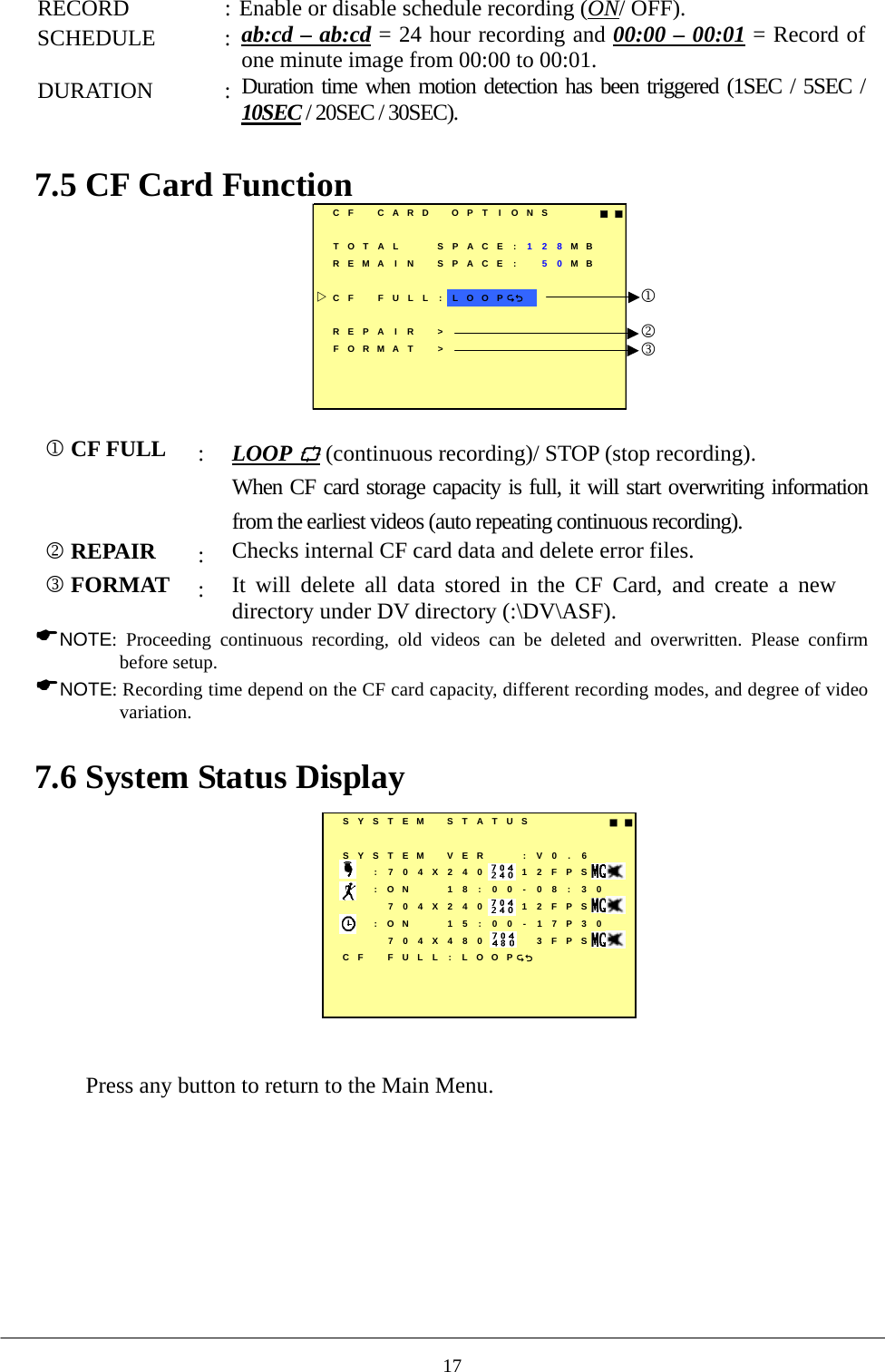 RECORD  : Enable or disable schedule recording (ON/ OFF). SCHEDULE : ab:cd – ab:cd = 24 hour recording and 00:00 – 00:01 = Record of one minute image from 00:00 to 00:01. DURATION : Duration time when motion detection has been triggered (1SEC / 5SEC / 10SEC / 20SEC / 30SEC).  7.5 CF Card Function    CF CARD OPT I ONS ■■TOTAL SPACE : 128MBREMA I N SPACE : 50MBCF FULL : LOOPREPA I R &gt;FORMAT &gt;123  1 CF FULL :  LOOP  (continuous recording)/ STOP (stop recording). When CF card storage capacity is full, it will start overwriting information from the earliest videos (auto repeating continuous recording).         2 REPAIR :  Checks internal CF card data and delete error files. 3 FORMAT :  It will delete all data stored in the CF Card, and create a new directory under DV directory (:\DV\ASF). NOTE: Proceeding continuous recording, old videos can be deleted and overwritten. Please confirm before setup.   NOTE: Recording time depend on the CF card capacity, different recording modes, and degree of video variation.  7.6 System Status Display   SYSTEM STATUS ■■SYSTEM VER : V0 . 6:704X240 12FPS:ON 18:00-08:30704X240 12FPS:ON 15:00-17P30704X480 3FPSCF FULL : LOOP  Press any button to return to the Main Menu.  17